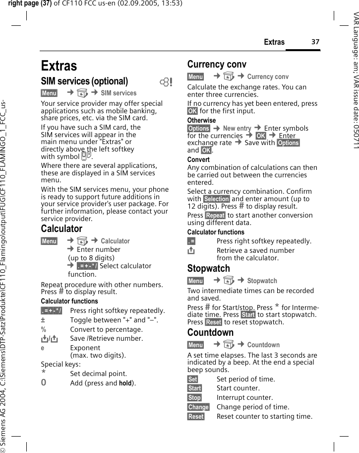 37Extrasright page (37) of CF110 FCC us-en (02.09.2005, 13:53)&copy; Siemens AG 2004, C:\Siemens\DTP-Satz\Produkte\CF110_Flamingo\output\FUG\CF110_FLAMINGO_1_FCC_us-VAR Language: am; VAR issue date: 050711ExtrasSIM services (optional) b&sect;Menu&sect;  &cent; &cent;SIM servicesYour service provider may offer special applications such as mobile banking, share prices, etc. via the SIM card.If you have such a SIM card, the SIM services will appear in the main menu under "Extras" or directly above the left softkey with symbol }.Where there are several applications, these are displayed in a SIM services menu.With the SIM services menu, your phone is ready to support future additions in your service provider's user package. For further information, please contact your service provider.Calculator&sect;Menu&sect;  &cent; &cent;Calculator &cent;Enter number(up to 8 digits) &cent;&sect;.&sect;=&sect;+&sect;-&sect;*&sect;/&sect; Select calculatorfunction.Repeat procedure with other numbers. Press  to display result.Calculator functions&sect;.&sect;=&sect;+&sect;-&sect;*&sect;/&sect; Press right softkey repeatedly.&plusmn;Toggle between "+" and "&ndash;".%Convert to percentage.&Iuml;,,/&ETH;Save /Retrieve number. eExponent(max. two digits).Special keys:*Set decimal point.0Add (press and hold).Currency conv&sect;Menu&sect;  &cent; &cent;Currency convCalculate the exchange rates. You can enter three currencies.If no currency has yet been entered, press &sect;OK&sect; for the first input.Otherwise&sect;Options&sect; &cent;New entry &cent;Enter symbols for the currencies &cent;&sect;OK&sect; &cent;Enter exchange rate &cent;Save with &sect;Options&sect; and &sect;OK&sect;.ConvertAny combination of calculations can then be carried out between the currencies entered.Select a currency combination. Confirm with &sect;Selection&sect; and enter amount (up to 12 digits). Press  to display result.Press &sect;Repeat&sect; to start another conversion using different data.Calculator functions&sect;.&sect;=&sect; Press right softkey repeatedly.&ETH;Retrieve a saved number from the calculator.Stopwatch&sect;Menu&sect;  &cent; &cent;StopwatchTwo intermediate times can be recorded and saved.Press  for Start/stop. Press * for Interme-diate time. Press &sect;Start&sect; to start stopwatch. Press &sect;Reset&sect; to reset stopwatch.Countdown&sect;Menu&sect;  &cent; &cent;CountdownA set time elapses. The last 3 seconds are indicated by a beep. At the end a special beep sounds.&sect;Set&sect; Set period of time.&sect;Start&sect; Start counter.&sect;Stop&sect; Interrupt counter.&sect;Change&sect; Change period of time.&sect;Reset&sect; Reset counter to starting time.