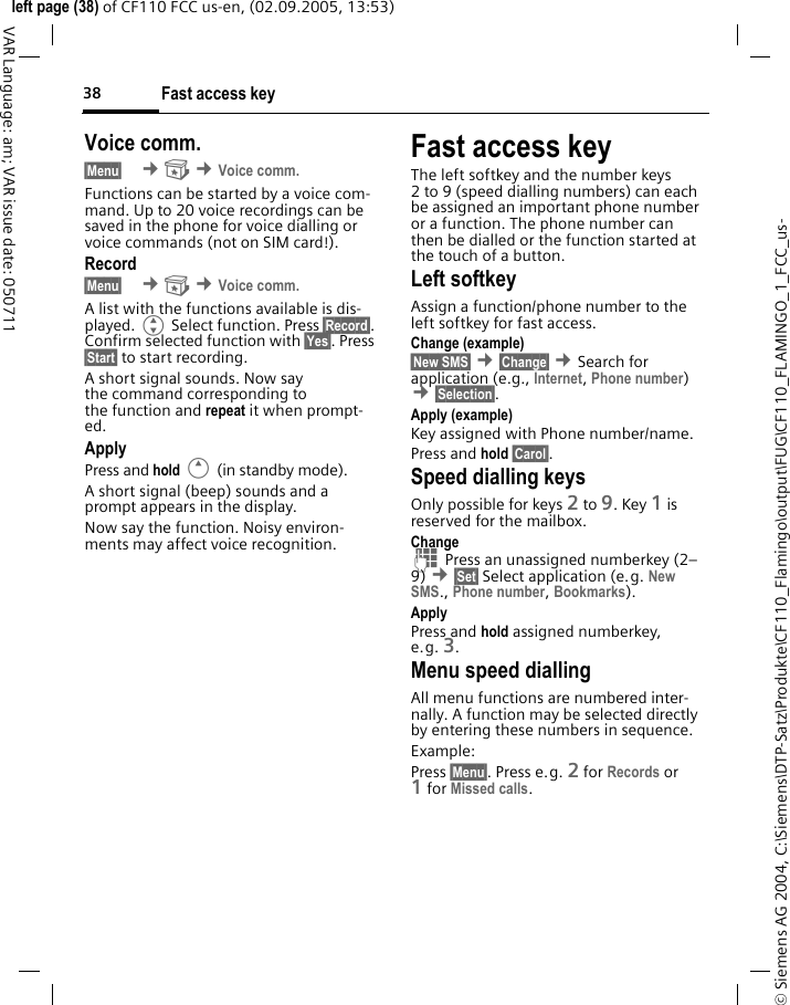 Fast access key38&copy; Siemens AG 2004, C:\Siemens\DTP-Satz\Produkte\CF110_Flamingo\output\FUG\CF110_FLAMINGO_1_FCC_us-left page (38) of CF110 FCC us-en, (02.09.2005, 13:53)VAR Language: am; VAR issue date: 050711Voice comm.&sect;Menu&sect;  &cent; &cent;Voice comm.Functions can be started by a voice com-mand. Up to 20 voice recordings can be saved in the phone for voice dialling or voice commands (not on SIM card!).Record&sect;Menu&sect;  &cent; &cent;Voice comm.A list with the functions available is dis-played. G Select function. Press &sect;Record&sect;. Confirm selected function with &sect;Yes&sect;. Press &sect;Start&sect; to start recording.A short signal sounds. Now say the command corresponding to the function and repeat it when prompt-ed.ApplyPress and hold E (in standby mode).A short signal (beep) sounds and a prompt appears in the display.Now say the function. Noisy environ-ments may affect voice recognition.Fast access keyThe left softkey and the number keys 2 to 9 (speed dialling numbers) can each be assigned an important phone number or a function. The phone number can then be dialled or the function started at the touch of a button.Left softkey Assign a function/phone number to the left softkey for fast access.Change (example)&sect;New SMS&sect; &cent;&sect;Change&sect; &cent;Search for application (e.g., Internet, Phone number) &cent;&sect;Selection&sect;. Apply (example)Key assigned with Phone number/name.Press and hold &sect;Carol&sect;.Speed dialling keysOnly possible for keys 2 to 9. Key 1 is reserved for the mailbox.Change J Press an unassigned numberkey (2&ndash;9) &cent;&sect;Set&sect; Select application (e.g. New SMS., Phone number, Bookmarks).ApplyPress and hold assigned numberkey, e.g. 3.Menu speed diallingAll menu functions are numbered inter-nally. A function may be selected directly by entering these numbers in sequence.Example:Press &sect;Menu&sect;. Press e.g. 2 for Records or 1for Missed calls.