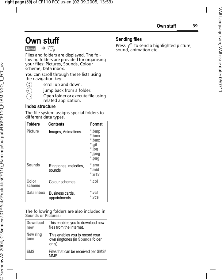 39Own stuffright page (39) of CF110 FCC us-en (02.09.2005, 13:53)&copy; Siemens AG 2004, C:\Siemens\DTP-Satz\Produkte\CF110_Flamingo\output\FUG\CF110_FLAMINGO_1_FCC_us-VAR Language: am; VAR issue date: 050711Own stuff&sect;Menu&sect;  &cent;&Ntilde; Files and folders are displayed. The fol-lowing folders are provided for organising your files: Pictures, Sounds, Colour scheme, Data inbox.You can scroll through these lists using the navigation key:Gscroll up and down.Cjump back from a folder.DOpen folder or execute file using related application. Index structureThe file system assigns special folders to different data types.The following folders are also included in Sounds or Pictures:Sending filesPress A to send a highlighted picture, sound, animation etc.Folders Contents FormatPicture Images, Animations. *.bmp*.bmx*.bmz*.gif*.jpg*.jpeg *.pngSounds Ring tones, melodies, sounds*.amr*.mid*.wavColor scheme Colour schemes *.colData inbox Business cards, appointments*.vcf*.vcsDownload new This enables you to download new files from the Internet.New ring tone This enables you to record your own ringtones (in Sounds folder only).EMS Files that can be received per SMS/MMS.