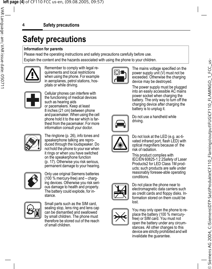 Safety precautions4&copy; Siemens AG 2004, C:\Siemens\DTP-Satz\Produkte\CF110_Flamingo\output\FUG\CF110_FLAMINGO_1_FCC_us-left page (4) of CF110 FCC us-en, (09.08.2005, 09:57)VAR Language: am; VAR issue date: 050711Safety precautionsInformation for parentsPlease read the operating instructions and safety precautions carefully before use.Explain the content and the hazards associated with using the phone to your children.Remember to comply with legal re-quirements and local restrictions when using the phone. For example in aeroplanes, petrol stations, hos-pitals or while driving.Cellular phones can interfere with the functioning of medical devices such as hearing aids or pacemakers. Keep at least 8 inches (21 cm) between phone and pacemaker. When using the cell phone hold it to the ear which is far-thest from the pacemaker. For more information consult your doctor.The ringtone (p. 26), info tones and speakerphone talking are repro-duced through the loudspeaker. Do not hold the phone to your ear when it rings or when you have switched on the speakerphone function (p. 17). Otherwise you risk serious, permanent damage to your hearing.Only use original Siemens batteries (100 % mercury-free) and &ndash; charg-ing devices. Otherwise you risk seri-ous damage to health and property. The battery could explode, for in-stance.Small parts such as the SIM card, sealing stop, lens ring and lens cap can be dismantled and swallowed by small children. The phone must therefore be stored out of the reach of small children.The mains voltage specified on the power supply unit (V) must not be exceeded. Otherwise the charging device may be destroyed.The power supply must be plugged into an easily accessible AC mains power socket when charging the battery. The only way to turn off the charging device after charging the battery is to unplug it. Do not use a handheld while driving.Do not look at the LED (e.g. ac-ti-vated infrared port, flash LED) with optical magnifiers because of  the risk of radiation.This product complies with IEC/EN 60825-1 2 2Safety of Laser Products2 for LED Class 1M prod-ucts; such products are safe under reasonably foresee-able operating conditions.Do not place the phone near to electromagnetic data carriers such as credit cards and floppy disks. In-formation stored on them could be lost.You may only open the phone to re-place the battery (100 % mercury-free) or SIM card. You must not open the battery under any circum-stances. All other changes to this device are strictly prohibited and will invalidate the guarantee.