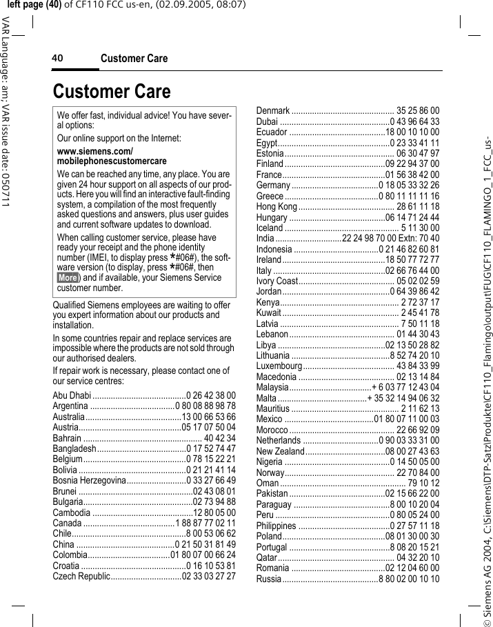 Customer Care40&copy; Siemens AG 2004, C:\Siemens\DTP-Satz\Produkte\CF110_Flamingo\output\FUG\CF110_FLAMINGO_1_FCC_us-left page (40) of CF110 FCC us-en, (02.09.2005, 08:07)VAR Language: am; VAR issue date: 050711Customer CareQualified Siemens employees are waiting to offer you expert information about our products and installation.In some countries repair and replace services are impossible where the products are not sold through our authorised dealers.If repair work is necessary, please contact one of our service centres:Abu Dhabi .........................................0 26 42 38 00Argentina .....................................0 80 08 88 98 78Australia..........................................13 00 66 53 66Austria.............................................05 17 07 50 04Bahrain .................................................... 40 42 34Bangladesh.......................................0 17 52 74 47Belgium.............................................0 78 15 22 21Bolivia ...............................................0 21 21 41 14Bosnia Herzegovina..........................0 33 27 66 49Brunei ..................................................02 43 08 01Bulgaria................................................02 73 94 88Cambodia ............................................12 80 05 00Canada ........................................1 88 87 77 02 11Chile..................................................8 00 53 06 62China ...........................................0 21 50 31 81 49Colombia....................................01 80 07 00 66 24Croatia ..............................................0 16 10 53 81Czech Republic...............................02 33 03 27 27Denmark ............................................. 35 25 86 00Dubai ................................................0 43 96 64 33Ecuador ..........................................18 00 10 10 00Egypt.................................................0 23 33 41 11Estonia................................................ 06 30 47 97Finland............................................09 22 94 37 00France.............................................01 56 38 42 00Germany ......................................0 18 05 33 32 26Greece .........................................0 80 11 11 11 16Hong Kong.......................................... 28 61 11 18Hungary ..........................................06 14 71 24 44Iceland .................................................. 5 11 30 00India.............................22 24 98 70 00 Extn: 70 40Indonesia .....................................0 21 46 82 60 81Ireland.............................................18 50 77 72 77Italy .................................................02 66 76 44 00Ivory Coast.......................................... 05 02 02 59Jordan...............................................0 64 39 86 42Kenya.................................................... 2 72 37 17Kuwait ................................................... 2 45 41 78Latvia .................................................... 7 50 11 18Lebanon.............................................. 01 44 30 43Libya ...............................................02 13 50 28 82Lithuania ...........................................8 52 74 20 10Luxembourg........................................ 43 84 33 99Macedonia .......................................... 02 13 14 84Malaysia....................................+ 6 03 77 12 43 04Malta.......................................+ 35 32 14 94 06 32Mauritius ............................................... 2 11 62 13Mexico .......................................01 80 07 11 00 03Morocco .............................................. 22 66 92 09Netherlands .................................0 90 03 33 31 00New Zealand...................................08 00 27 43 63Nigeria ..............................................0 14 50 05 00Norway................................................ 22 70 84 00Oman ....................................................... 79 10 12Pakistan ..........................................02 15 66 22 00Paraguay ..........................................8 00 10 20 04Peru ..................................................0 80 05 24 00Philippines ........................................0 27 57 11 18Poland.............................................08 01 30 00 30Portugal ............................................8 08 20 15 21Qatar................................................... 04 32 20 10Romania .........................................02 12 04 60 00Russia..........................................8 80 02 00 10 10We offer fast, individual advice! You have sever-al options:Our online support on the Internet:www.siemens.com/mobilephonescustomercareWe can be reached any time, any place. You are given 24 hour support on all aspects of our prod-ucts. Here you will find an interactive fault-finding system, a compilation of the most frequently asked questions and answers, plus user guides and current software updates to download.When calling customer service, please have ready your receipt and the phone identity number (IMEI, to display press *#06#), the soft-ware version (to display, press *#06#, then &sect;More&sect;) and if available, your Siemens Service customer number.