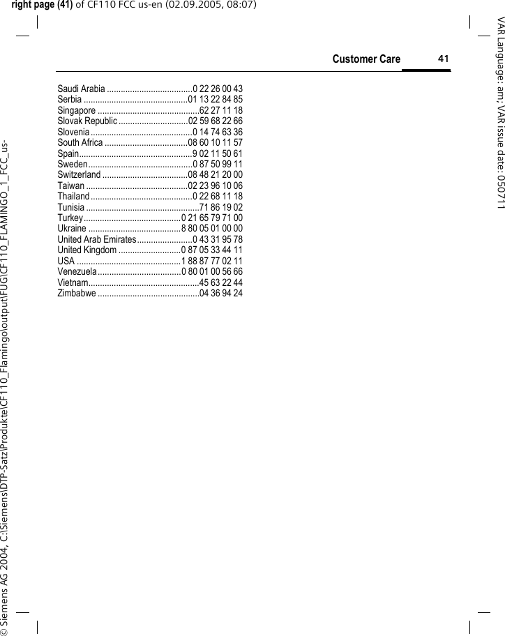 41Customer Careright page (41) of CF110 FCC us-en (02.09.2005, 08:07)&copy; Siemens AG 2004, C:\Siemens\DTP-Satz\Produkte\CF110_Flamingo\output\FUG\CF110_FLAMINGO_1_FCC_us-VAR Language: am; VAR issue date: 050711Saudi Arabia .....................................0 22 26 00 43Serbia .............................................01 13 22 84 85Singapore ............................................62 27 11 18Slovak Republic ..............................02 59 68 22 66Slovenia............................................0 14 74 63 36South Africa ....................................08 60 10 11 57Spain.................................................9 02 11 50 61Sweden.............................................0 87 50 99 11Switzerland .....................................08 48 21 20 00Taiwan ............................................02 23 96 10 06Thailand............................................0 22 68 11 18Tunisia .................................................71 86 19 02Turkey..........................................0 21 65 79 71 00Ukraine ........................................8 80 05 01 00 00United Arab Emirates........................0 43 31 95 78United Kingdom ...........................0 87 05 33 44 11USA .............................................1 88 87 77 02 11Venezuela....................................0 80 01 00 56 66Vietnam................................................45 63 22 44Zimbabwe ............................................04 36 94 24