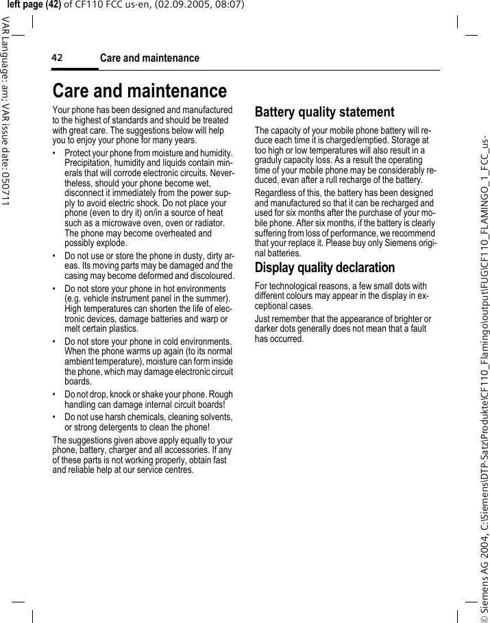 Care and maintenance42&copy; Siemens AG 2004, C:\Siemens\DTP-Satz\Produkte\CF110_Flamingo\output\FUG\CF110_FLAMINGO_1_FCC_us-left page (42) of CF110 FCC us-en, (02.09.2005, 08:07)VAR Language: am; VAR issue date: 050711Care and maintenanceYour phone has been designed and manufactured to the highest of standards and should be treated with great care. The suggestions below will help you to enjoy your phone for many years.&bull; Protect your phone from moisture and humidity. Precipitation, humidity and liquids contain min-erals that will corrode electronic circuits. Never-theless, should your phone become wet, disconnect it immediately from the power sup-ply to avoid electric shock. Do not place your phone (even to dry it) on/in a source of heat such as a microwave oven, oven or radiator. The phone may become overheated and possibly explode.&bull; Do not use or store the phone in dusty, dirty ar-eas. Its moving parts may be damaged and the casing may become deformed and discoloured.&bull; Do not store your phone in hot environments (e.g. vehicle instrument panel in the summer). High temperatures can shorten the life of elec-tronic devices, damage batteries and warp or melt certain plastics. &bull; Do not store your phone in cold environments. When the phone warms up again (to its normal ambient temperature), moisture can form inside the phone, which may damage electronic circuit boards. &bull; Do not drop, knock or shake your phone. Rough handling can damage internal circuit boards!&bull; Do not use harsh chemicals, cleaning solvents, or strong detergents to clean the phone!The suggestions given above apply equally to your phone, battery, charger and all accessories. If any of these parts is not working properly, obtain fast and reliable help at our service centres.Battery quality statementThe capacity of your mobile phone battery will re-duce each time it is charged/emptied. Storage at too high or low temperatures will also result in a graduly capacity loss. As a result the operating time of your mobile phone may be considerably re-duced, evan after a rull recharge of the battery.Regardless of this, the battery has been designed and manufactured so that it can be recharged and used for six months after the purchase of your mo-bile phone. After six months, if the battery is clearly suffering from loss of performance, we recommend that your replace it. Please buy only Siemens origi-nal batteries.Display quality declarationFor technological reasons, a few small dots with different colours may appear in the display in ex-ceptional cases.Just remember that the appearance of brighter or darker dots generally does not mean that a fault has occurred.