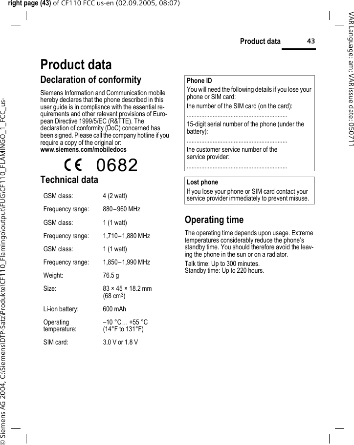 43Product dataright page (43) of CF110 FCC us-en (02.09.2005, 08:07)&copy; Siemens AG 2004, C:\Siemens\DTP-Satz\Produkte\CF110_Flamingo\output\FUG\CF110_FLAMINGO_1_FCC_us-VAR Language: am; VAR issue date: 050711Product dataDeclaration of conformitySiemens Information and Communication mobile hereby declares that the phone described in this user guide is in compliance with the essential re-quirements and other relevant provisions of Euro-pean Directive 1999/5/EC (R&amp;TTE). The declaration of conformity (DoC) concerned has been signed. Please call the company hotline if you require a copy of the original or:www.siemens.com/mobiledocs  Technical data Operating timeThe operating time depends upon usage. Extreme temperatures considerably reduce the phone&rsquo;s standby time. You should therefore avoid the leav-ing the phone in the sun or on a radiator. Talk time: Up to 300 minutes.Standby time: Up to 220 hours.GSM class: 4 (2 watt)Frequency range: 880&ndash;960 MHzGSM class: 1 (1 watt)Frequency range: 1,710&ndash; 1,880 MHzGSM class: 1 (1 watt)Frequency range: 1,850&ndash; 1,990 MHzWeight: 76.5 gSize: 83 &times; 45 &times; 18.2 mm (68 cm3)Li-ion battery: 600 mAhOperating temperature:&ndash;10 &deg;C&hellip; +55 &deg;C(14&deg;F to 131&deg;F)SIM card: 3.0 V or 1.8 VPhone IDYou will need the following details if you lose your phone or SIM card:the number of the SIM card (on the card):..............................................................15-digit serial number of the phone (under the battery):..............................................................the customer service number of the service provider:..............................................................Lost phoneIf you lose your phone or SIM card contact your service provider immediately to prevent misuse.