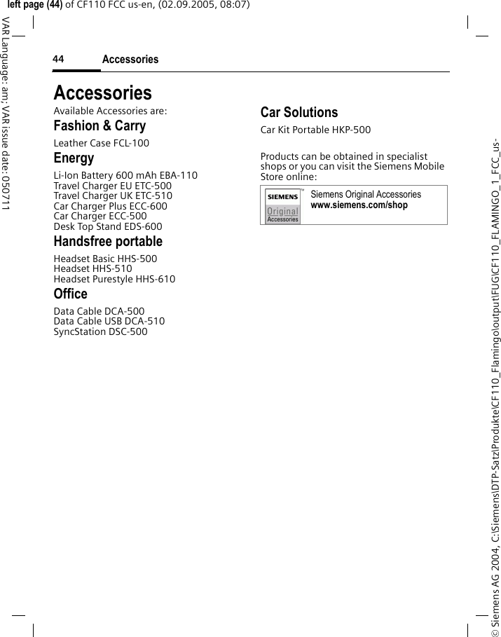Accessories44&copy; Siemens AG 2004, C:\Siemens\DTP-Satz\Produkte\CF110_Flamingo\output\FUG\CF110_FLAMINGO_1_FCC_us-left page (44) of CF110 FCC us-en, (02.09.2005, 08:07)VAR Language: am; VAR issue date: 050711AccessoriesAvailable Accessories are:Fashion &amp; CarryLeather Case FCL-100EnergyLi-Ion Battery 600 mAh EBA-110Travel Charger EU ETC-500 Travel Charger UK ETC-510 Car Charger Plus ECC-600Car Charger ECC-500Desk Top Stand EDS-600Handsfree portableHeadset Basic HHS-500Headset HHS-510Headset Purestyle HHS-610OfficeData Cable DCA-500Data Cable USB DCA-510SyncStation DSC-500Car SolutionsCar Kit Portable HKP-500Products can be obtained in specialist shops or you can visit the Siemens Mobile Store online:Siemens Original Accessorieswww.siemens.com/shop