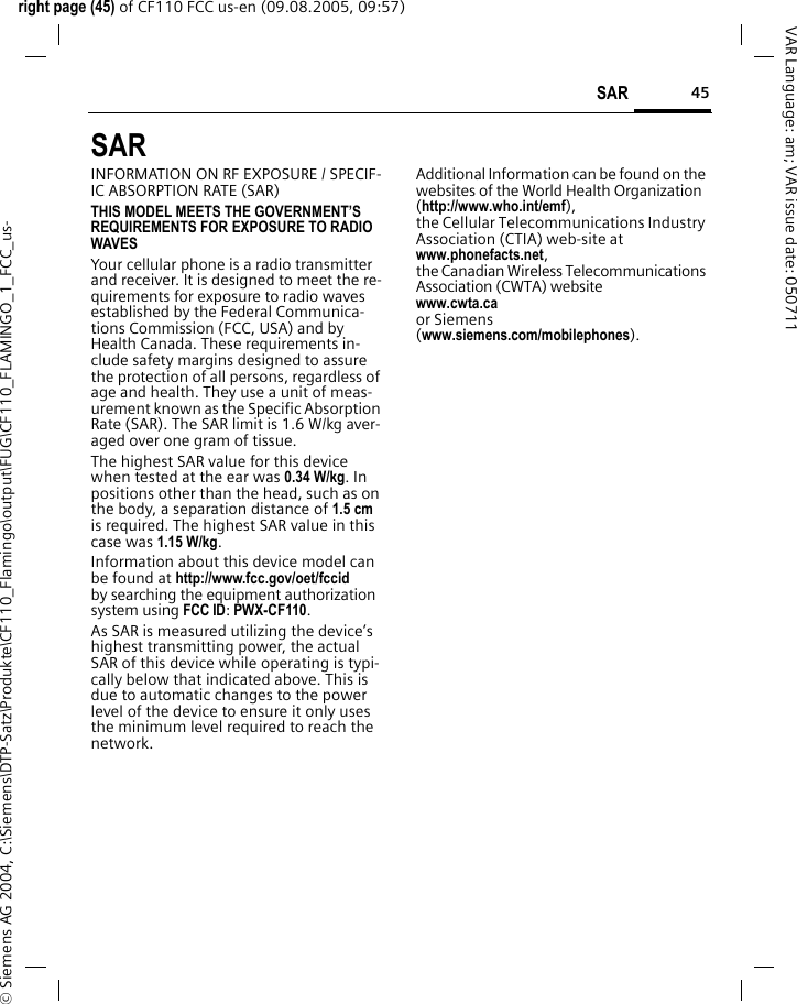 45SAR right page (45) of CF110 FCC us-en (09.08.2005, 09:57)&copy; Siemens AG 2004, C:\Siemens\DTP-Satz\Produkte\CF110_Flamingo\output\FUG\CF110_FLAMINGO_1_FCC_us-VAR Language: am; VAR issue date: 050711SAR  INFORMATION ON RF EXPOSURE / SPECIF-IC ABSORPTION RATE (SAR)THIS MODEL MEETS THE GOVERNMENT&rsquo;S REQUIREMENTS FOR EXPOSURE TO RADIO WAVESYour cellular phone is a radio transmitter and receiver. It is designed to meet the re-quirements for exposure to radio waves established by the Federal Communica-tions Commission (FCC, USA) and by Health Canada. These requirements in-clude safety margins designed to assure the protection of all persons, regardless of age and health. They use a unit of meas-urement known as the Specific Absorption Rate (SAR). The SAR limit is 1.6 W/kg aver-aged over one gram of tissue. The highest SAR value for this device when tested at the ear was 0.34 W/kg. In positions other than the head, such as on the body, a separation distance of 1.5 cm is required. The highest SAR value in this case was 1.15 W/kg.Information about this device model can be found at http://www.fcc.gov/oet/fccid by searching the equipment authorization system using FCC ID: PWX-CF110.As SAR is measured utilizing the device&rsquo;s highest transmitting power, the actual SAR of this device while operating is typi-cally below that indicated above. This is due to automatic changes to the power level of the device to ensure it only uses the minimum level required to reach the network. Additional Information can be found on the websites of the World Health Organization (http://www.who.int/emf), the Cellular Telecommunications Industry Association (CTIA) web-site at www.phonefacts.net, the Canadian Wireless Telecommunications Association (CWTA) website www.cwta.ca or Siemens (www.siemens.com/mobilephones).