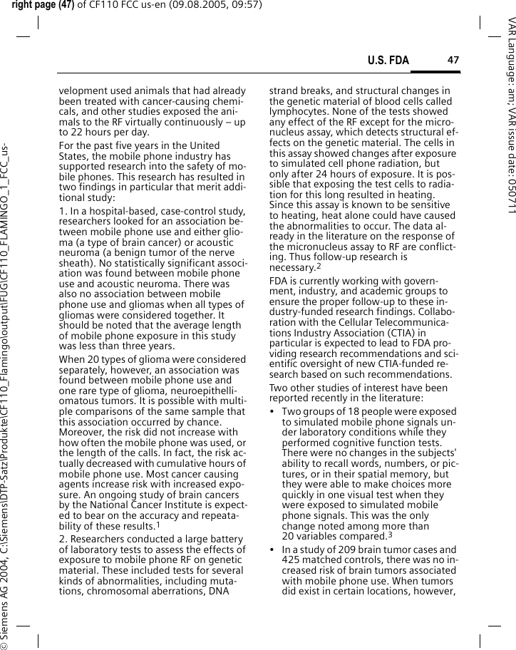 47U.S. FDAright page (47) of CF110 FCC us-en (09.08.2005, 09:57)&copy; Siemens AG 2004, C:\Siemens\DTP-Satz\Produkte\CF110_Flamingo\output\FUG\CF110_FLAMINGO_1_FCC_us-VAR Language: am; VAR issue date: 050711velopment used animals that had already been treated with cancer-causing chemi-cals, and other studies exposed the ani-mals to the RF virtually continuously &ndash; up to 22 hours per day.For the past five years in the United States, the mobile phone industry has supported research into the safety of mo-bile phones. This research has resulted in two findings in particular that merit addi-tional study:1. In a hospital-based, case-control study, researchers looked for an association be-tween mobile phone use and either glio-ma (a type of brain cancer) or acoustic neuroma (a benign tumor of the nerve sheath). No statistically significant associ-ation was found between mobile phone use and acoustic neuroma. There was also no association between mobile phone use and gliomas when all types of gliomas were considered together. It should be noted that the average length of mobile phone exposure in this study was less than three years.When 20 types of glioma were considered separately, however, an association was found between mobile phone use and one rare type of glioma, neuroepithelli-omatous tumors. It is possible with multi-ple comparisons of the same sample that this association occurred by chance. Moreover, the risk did not increase with how often the mobile phone was used, or the length of the calls. In fact, the risk ac-tually decreased with cumulative hours of mobile phone use. Most cancer causing agents increase risk with increased expo-sure. An ongoing study of brain cancers by the National Cancer Institute is expect-ed to bear on the accuracy and repeata-bility of these results.12. Researchers conducted a large battery of laboratory tests to assess the effects of exposure to mobile phone RF on genetic material. These included tests for several kinds of abnormalities, including muta-tions, chromosomal aberrations, DNA strand breaks, and structural changes in the genetic material of blood cells called lymphocytes. None of the tests showed any effect of the RF except for the micro-nucleus assay, which detects structural ef-fects on the genetic material. The cells in this assay showed changes after exposure to simulated cell phone radiation, but only after 24 hours of exposure. It is pos-sible that exposing the test cells to radia-tion for this long resulted in heating. Since this assay is known to be sensitive to heating, heat alone could have caused the abnormalities to occur. The data al-ready in the literature on the response of the micronucleus assay to RF are conflict-ing. Thus follow-up research is necessary.2FDA is currently working with govern-ment, industry, and academic groups to ensure the proper follow-up to these in-dustry-funded research findings. Collabo-ration with the Cellular Telecommunica-tions Industry Association (CTIA) in particular is expected to lead to FDA pro-viding research recommendations and sci-entific oversight of new CTIA-funded re-search based on such recommendations.Two other studies of interest have been reported recently in the literature:&bull; Two groups of 18 people were exposed to simulated mobile phone signals un-der laboratory conditions while they performed cognitive function tests. There were no changes in the subjects' ability to recall words, numbers, or pic-tures, or in their spatial memory, but they were able to make choices more quickly in one visual test when they were exposed to simulated mobile phone signals. This was the only change noted among more than 20 variables compared.3&bull; In a study of 209 brain tumor cases and 425 matched controls, there was no in-creased risk of brain tumors associated with mobile phone use. When tumors did exist in certain locations, however, 