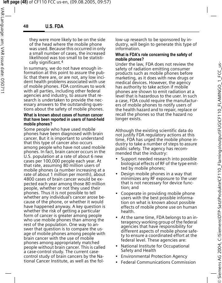 U.S. FDA48&copy; Siemens AG 2004, C:\Siemens\DTP-Satz\Produkte\CF110_Flamingo\output\FUG\CF110_FLAMINGO_1_FCC_us-left page (48) of CF110 FCC us-en, (09.08.2005, 09:57)VAR Language: am; VAR issue date: 050711they were more likely to be on the side of the head where the mobile phone was used. Because this occurred in only a small number of cases, the increased likelihood was too small to be statisti-cally significant.4In summary, we do not have enough in-formation at this point to assure the pub-lic that there are, or are not, any low inci-dent health problems associated with use of mobile phones. FDA continues to work with all parties, including other federal agencies and industry, to assure that re-search is undertaken to provide the nec-essary answers to the outstanding ques-tions about the safety of mobile phones.What is known about cases of human cancer that have been reported in users of hand-held mobile phones?Some people who have used mobile phones have been diagnosed with brain cancer. But it is important to understand that this type of cancer also occurs among people who have not used mobile phones. In fact, brain cancer occurs in the U.S. population at a rate of about 6 new cases per 100,000 people each year. At that rate, assuming 80 million users of mobile phones (a number increasing at a rate of about 1 million per month), about 4800 cases of brain cancer would be ex-pected each year among those 80 million people, whether or not they used their phones. Thus it is not possible to tell whether any individual's cancer arose be-cause of the phone, or whether it would have happened anyway. A key question is whether the risk of getting a particular form of cancer is greater among people who use mobile phones than among the rest of the population. One way to an-swer that question is to compare the us-age of mobile phones among people with brain cancer with the use of mobile phones among appropriately matched people without brain cancer. This is called a case-control study. The current case-control study of brain cancers by the Na-tional Cancer Institute, as well as the fol-low-up research to be sponsored by in-dustry, will begin to generate this type of information.What is FDA's role concerning the safety of mobile phones?Under the law, FDA does not review the safety of radiation emitting consumer products such as mobile phones before marketing, as it does with new drugs or medical devices. However, the agency has authority to take action if mobile phones are shown to emit radiation at a level that is hazardous to the user. In such a case, FDA could require the manufactur-ers of mobile phones to notify users of the health hazard and to repair, replace or recall the phones so that the hazard no longer exists. Although the existing scientific data do not justify FDA regulatory actions at this time, FDA has urged the mobile phone in-dustry to take a number of steps to assure public safety. The agency has recom-mended that the industry:&bull; Support needed research into possible biological effects of RF of the type emit-ted by mobile phones;&bull; Design mobile phones in a way that minimizes any RF exposure to the user that is not necessary for device func-tion; and&bull; Cooperate in providing mobile phone users with the best possible informa-tion on what is known about possible effects of mobile phone use on human health.&bull; At the same time, FDA belongs to an in-teragency working group of the federal agencies that have responsibility for different aspects of mobile phone safe-ty to ensure a coordinated effort at the federal level. These agencies are:&bull; National Institute for Occupational Safety and Health&bull; Environmental Protection Agency&bull; Federal Communications Commission