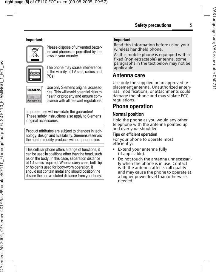 5Safety precautionsright page (5) of CF110 FCC us-en (09.08.2005, 09:57)&copy; Siemens AG 2004, C:\Siemens\DTP-Satz\Produkte\CF110_Flamingo\output\FUG\CF110_FLAMINGO_1_FCC_us-VAR Language: am; VAR issue date: 050711Antenna careUse only the supplied or an approved re-placement antenna. Unauthorized anten-nas, modifications, or attachments could damage the phone and may violate FCC regulations.Phone operationNormal positionHold the phone as you would any other telephone with the antenna pointed up and over your shoulder.Tips on efficient operationFor your phone to operate most efficiently:&bull; Extend your antenna fully (if applicable).&bull; Do not touch the antenna unnecessari-ly when the phone is in use. Contact with the antenna affects call quality and may cause the phone to operate at a higher power level than otherwise needed.Important:Please dispose of unwanted batter-ies and phones as permitted by the laws in your country.The phone may cause interference in the vicinity of TV sets, radios and PCs.Use only Siemens original accesso-ries. This will avoid potential risks to health or property and ensure com-pliance with all relevant regulations.Improper use will invalidate the guarantee! These safety instructions also apply to Siemens original accessories.Product attributes are subject to changes in tech-nology, design and availability. Siemens reserves the right to modify products without prior notice.This cellular phone offers a range of functions, it can be used in positions other than the head, such as on the body. In this case, separation distance of 1.5 cm is required. When a carry case, belt clip or holder is used for body-worn operation, it should not contain metal and should position the device the above-stated distance from your body.ImportantRead this information before using your wireless handheld phone.As this mobile phone is equipped with a fixed (non-retractable) antenna, some paragraphs in the text below may not be applicable. 