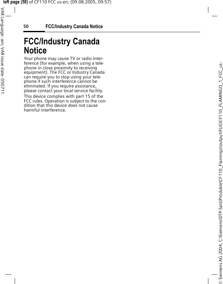 FCC/Industry Canada Notice50&copy; Siemens AG 2004, C:\Siemens\DTP-Satz\Produkte\CF110_Flamingo\output\FUG\CF110_FLAMINGO_1_FCC_us-left page (50) of CF110 FCC us-en, (09.08.2005, 09:57)VAR Language: am; VAR issue date: 050711FCC/Industry Canada NoticeYour phone may cause TV or radio inter-ference (for example, when using a tele-phone in close proximity to receiving equipment). The FCC or Industry Canada can require you to stop using your tele-phone if such interference cannot be eliminated. If you require assistance, please contact your local service facility.This device complies with part 15 of the FCC rules. Operation is subject to the con-dition that this device does not cause harmful interference.