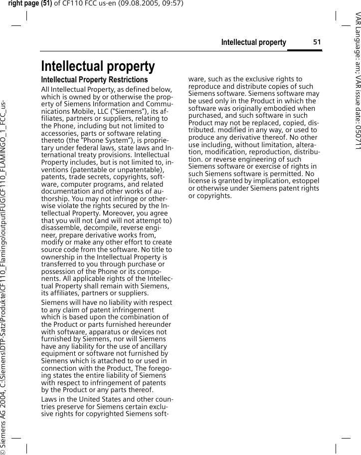 51Intellectual propertyright page (51) of CF110 FCC us-en (09.08.2005, 09:57)&copy; Siemens AG 2004, C:\Siemens\DTP-Satz\Produkte\CF110_Flamingo\output\FUG\CF110_FLAMINGO_1_FCC_us-VAR Language: am; VAR issue date: 050711Intellectual propertyIntellectual Property RestrictionsAll Intellectual Property, as defined below, which is owned by or otherwise the prop-erty of Siemens Information and Commu-nications Mobile, LLC ("Siemens"), its af-filiates, partners or suppliers, relating to the Phone, including but not limited to accessories, parts or software relating thereto (the &ldquo;Phone System&rdquo;), is proprie-tary under federal laws, state laws and In-ternational treaty provisions. Intellectual Property includes, but is not limited to, in-ventions (patentable or unpatentable), patents, trade secrets, copyrights, soft-ware, computer programs, and related documentation and other works of au-thorship. You may not infringe or other-wise violate the rights secured by the In-tellectual Property. Moreover, you agree that you will not (and will not attempt to) disassemble, decompile, reverse engi-neer, prepare derivative works from, modify or make any other effort to create source code from the software. No title to ownership in the Intellectual Property is transferred to you through purchase or possession of the Phone or its compo-nents. All applicable rights of the Intellec-tual Property shall remain with Siemens, its affiliates, partners or suppliers.Siemens will have no liability with respect to any claim of patent infringement which is based upon the combination of the Product or parts furnished hereunder with software, apparatus or devices not furnished by Siemens, nor will Siemens have any liability for the use of ancillary equipment or software not furnished by Siemens which is attached to or used in connection with the Product, The forego-ing states the entire liability of Siemens with respect to infringement of patents by the Product or any parts thereof.Laws in the United States and other coun-tries preserve for Siemens certain exclu-sive rights for copyrighted Siemens soft-ware, such as the exclusive rights to reproduce and distribute copies of such Siemens software. Siemens software may be used only in the Product in which the software was originally embodied when purchased, and such software in such Product may not be replaced, copied, dis-tributed. modified in any way, or used to produce any derivative thereof. No other use including, without limitation, altera-tion, modification, reproduction, distribu-tion. or reverse engineering of such Siemens software or exercise of rights in such Siemens software is permitted. No license is granted by implication, estoppel or otherwise under Siemens patent rights or copyrights.