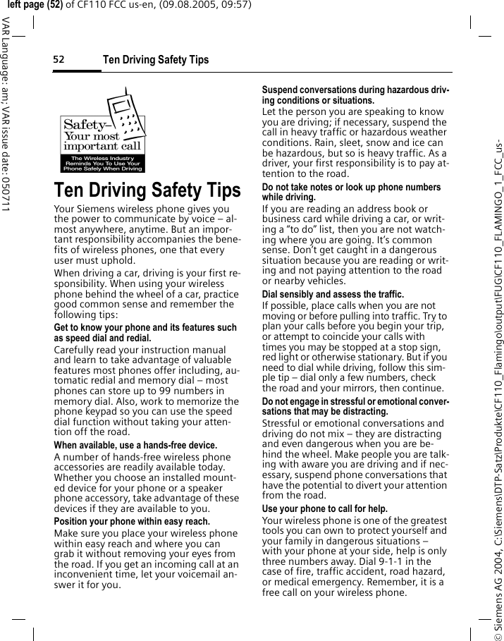 Ten Driving Safety Tips52&copy; Siemens AG 2004, C:\Siemens\DTP-Satz\Produkte\CF110_Flamingo\output\FUG\CF110_FLAMINGO_1_FCC_us-left page (52) of CF110 FCC us-en, (09.08.2005, 09:57)VAR Language: am; VAR issue date: 050711Ten Driving Safety TipsYour Siemens wireless phone gives you the power to communicate by voice &ndash; al-most anywhere, anytime. But an impor-tant responsibility accompanies the bene-fits of wireless phones, one that every user must uphold.When driving a car, driving is your first re-sponsibility. When using your wireless phone behind the wheel of a car, practice good common sense and remember the following tips:Get to know your phone and its features such as speed dial and redial.Carefully read your instruction manual and learn to take advantage of valuable features most phones offer including, au-tomatic redial and memory dial &ndash; most phones can store up to 99 numbers in memory dial. Also, work to memorize the phone keypad so you can use the speed dial function without taking your atten-tion off the road.When available, use a hands-free device.A number of hands-free wireless phone accessories are readily available today. Whether you choose an installed mount-ed device for your phone or a speaker phone accessory, take advantage of these devices if they are available to you.Position your phone within easy reach.Make sure you place your wireless phone within easy reach and where you can grab it without removing your eyes from the road. If you get an incoming call at an inconvenient time, let your voicemail an-swer it for you.Suspend conversations during hazardous driv-ing conditions or situations.Let the person you are speaking to know you are driving; if necessary, suspend the call in heavy traffic or hazardous weather conditions. Rain, sleet, snow and ice can be hazardous, but so is heavy traffic. As a driver, your first responsibility is to pay at-tention to the road.Do not take notes or look up phone numbers while driving.If you are reading an address book or business card while driving a car, or writ-ing a &ldquo;to do&rdquo; list, then you are not watch-ing where you are going. It&rsquo;s common sense. Don&rsquo;t get caught in a dangerous situation because you are reading or writ-ing and not paying attention to the road or nearby vehicles.Dial sensibly and assess the traffic.If possible, place calls when you are not moving or before pulling into traffic. Try to plan your calls before you begin your trip, or attempt to coincide your calls with times you may be stopped at a stop sign, red light or otherwise stationary. But if you need to dial while driving, follow this sim-ple tip &ndash; dial only a few numbers, check the road and your mirrors, then continue.Do not engage in stressful or emotional conver-sations that may be distracting.Stressful or emotional conversations and driving do not mix &ndash; they are distracting and even dangerous when you are be-hind the wheel. Make people you are talk-ing with aware you are driving and if nec-essary, suspend phone conversations that have the potential to divert your attention from the road.Use your phone to call for help.Your wireless phone is one of the greatest tools you can own to protect yourself and your family in dangerous situations &ndash; with your phone at your side, help is only three numbers away. Dial 9-1-1 in the case of fire, traffic accident, road hazard, or medical emergency. Remember, it is a free call on your wireless phone.