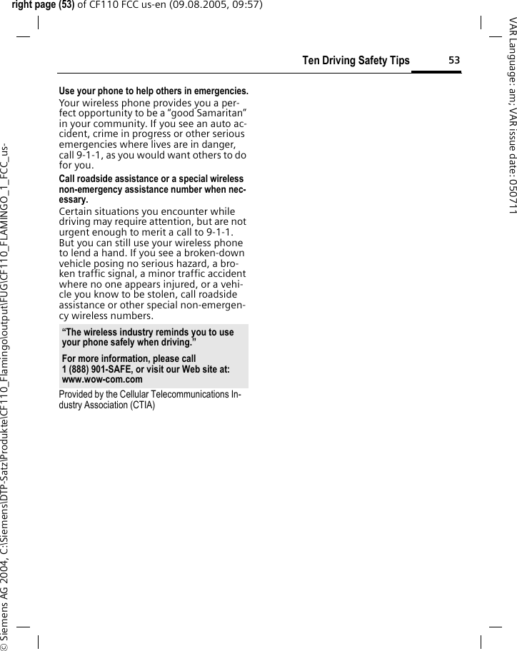 53Ten Driving Safety Tipsright page (53) of CF110 FCC us-en (09.08.2005, 09:57)&copy; Siemens AG 2004, C:\Siemens\DTP-Satz\Produkte\CF110_Flamingo\output\FUG\CF110_FLAMINGO_1_FCC_us-VAR Language: am; VAR issue date: 050711Use your phone to help others in emergencies.Your wireless phone provides you a per-fect opportunity to be a &ldquo;good Samaritan&rdquo; in your community. If you see an auto ac-cident, crime in progress or other serious emergencies where lives are in danger, call 9-1-1, as you would want others to do for you.Call roadside assistance or a special wireless non-emergency assistance number when nec-essary.Certain situations you encounter while driving may require attention, but are not urgent enough to merit a call to 9-1-1. But you can still use your wireless phone to lend a hand. If you see a broken-down vehicle posing no serious hazard, a bro-ken traffic signal, a minor traffic accident where no one appears injured, or a vehi-cle you know to be stolen, call roadside assistance or other special non-emergen-cy wireless numbers.Provided by the Cellular Telecommunications In-dustry Association (CTIA)&ldquo;The wireless industry reminds you to use your phone safely when driving.&rdquo;For more information, please call 1 (888) 901-SAFE, or visit our Web site at: www.wow-com.com