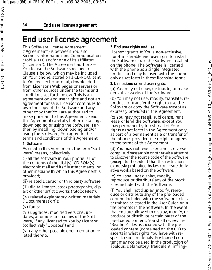 End user license agreement54&copy; Siemens AG 2004, C:\Siemens\DTP-Satz\Produkte\CF110_Flamingo\output\FUG\CF110_FLAMINGO_1_FCC_us-left page (54) of CF110 FCC us-en, (09.08.2005, 09:57)VAR Language: am; VAR issue date: 050711End user license agreementThis Software License Agreement ("Agreement") is between You and Siemens Information and Communication Mobile, LLC and/or one of its affiliates ("Licensor"). The Agreement authorizes You to use the Software specified in Clause 1 below, which may be included on Your phone, stored on a CD-ROM, sent to You by electronic mail, downloaded from Licensor's Web pages or servers or from other sources under the terms and conditions set forth below. This is an agreement on end user rights and not an agreement for sale. Licensor continues to own the copy of the Software and any other copy that You are authorized to make pursuant to this Agreement. Read this Agreement carefully before installing, downloading or using the Software. Fur-ther, by installing, downloading and/or using the Software, You agree to the terms and conditions of this Agreement.1. Software.As used in this Agreement, the term "Soft-ware" means, collectively: (i) all the software in Your phone, all of the contents of the disk(s), CD-ROM(s), electronic mail and its file attachments, or other media with which this Agreement is provided;(ii) related Licensor or third party software;(iii) digital images, stock photographs, clip art or other artistic works ("Stock Files"); (iv) related explanatory written materials ("Documentation"); (v) fonts; (vi) upgrades, modified versions, up-dates, additions and copies of the Soft-ware, if any, licensed to You by Licensor (collectively "Updates") and(vii) any other possible documentation re-lated thereto.2. End user rights and use.Licensor grants to You a non-exclusive, non-transferable end user right to install the Software or use the Software installed on the phone. The Software is licensed with the phone as a single integrated product and may be used with the phone only as set forth in these licensing terms.3. Limitations on end user rights.(a) You may not copy, distribute, or make derivative works of the Software.(b) You may not use, modify, translate, re-produce or transfer the right to use the Software or copy the Software except as expressly provided in this Agreement.(c) You may not resell, sublicense, rent, lease or lend the Software; except You may permanently transfer all of Your rights as set forth in the Agreement only as part of a permanent sale or transfer of the phone, provided the recipient agrees to the terms of this Agreement.(d) You may not reverse engineer, reverse compile, disassemble or otherwise attempt to discover the source code of the Software (except to the extent that this restriction is expressly prohibited by law) or create deriv-ative works based on the Software.(e) You shall not display, modify, reproduce or distribute any of the Stock Files included with the Software.(f) You shall not display, modify, repro-duce or distribute any of the pre-loaded content included with the software unless permitted as stated in the User Guide or in the prompts in the Software. In the event that You are allowed to display, modify, re-produce or distribute certain parts of the pre-loaded content, You shall review the "Readme" files associated with the pre-loaded content (contained on the CD) to ascertain what rights You have with re-spect to such materials. Pre-loaded con-tent may not be used in the production of libelous, defamatory, fraudulent, infring-