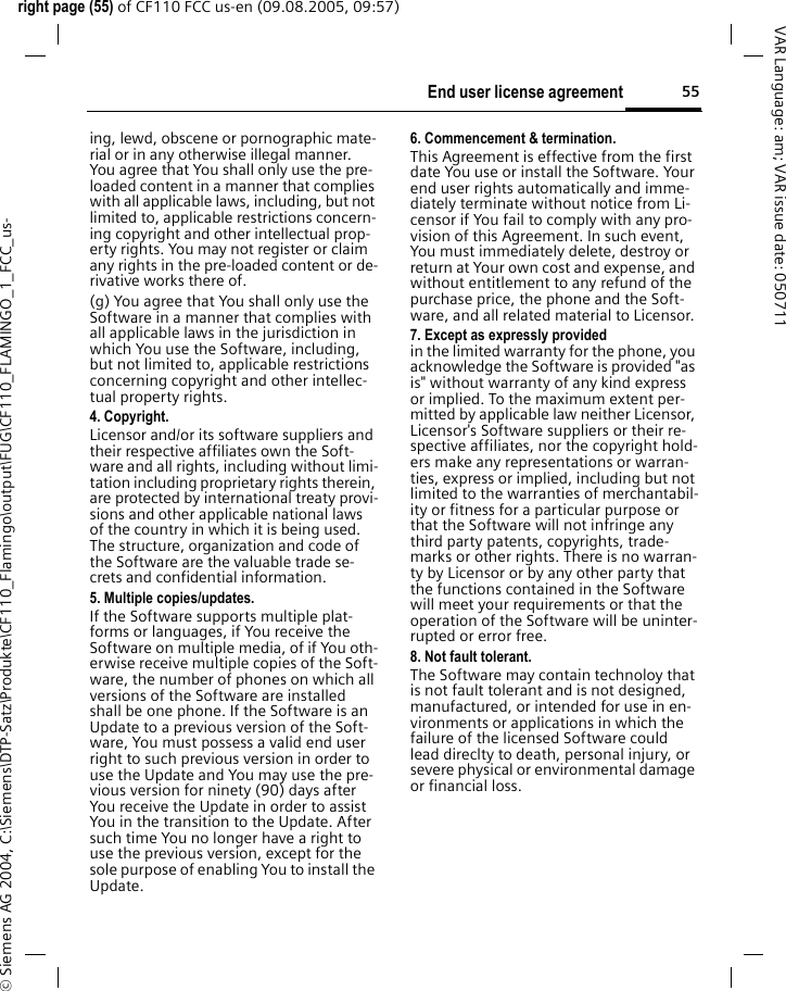 55End user license agreementright page (55) of CF110 FCC us-en (09.08.2005, 09:57)&copy; Siemens AG 2004, C:\Siemens\DTP-Satz\Produkte\CF110_Flamingo\output\FUG\CF110_FLAMINGO_1_FCC_us-VAR Language: am; VAR issue date: 050711ing, lewd, obscene or pornographic mate-rial or in any otherwise illegal manner. You agree that You shall only use the pre-loaded content in a manner that complies with all applicable laws, including, but not limited to, applicable restrictions concern-ing copyright and other intellectual prop-erty rights. You may not register or claim any rights in the pre-loaded content or de-rivative works there of.(g) You agree that You shall only use the Software in a manner that complies with all applicable laws in the jurisdiction in which You use the Software, including, but not limited to, applicable restrictions concerning copyright and other intellec-tual property rights.4. Copyright.Licensor and/or its software suppliers and their respective affiliates own the Soft-ware and all rights, including without limi-tation including proprietary rights therein, are protected by international treaty provi-sions and other applicable national laws of the country in which it is being used. The structure, organization and code of the Software are the valuable trade se-crets and confidential information.5. Multiple copies/updates.If the Software supports multiple plat-forms or languages, if You receive the Software on multiple media, of if You oth-erwise receive multiple copies of the Soft-ware, the number of phones on which all versions of the Software are installed shall be one phone. If the Software is an Update to a previous version of the Soft-ware, You must possess a valid end user right to such previous version in order to use the Update and You may use the pre-vious version for ninety (90) days after You receive the Update in order to assist You in the transition to the Update. After such time You no longer have a right to use the previous version, except for the sole purpose of enabling You to install the Update.6. Commencement &amp; termination.This Agreement is effective from the first date You use or install the Software. Your end user rights automatically and imme-diately terminate without notice from Li-censor if You fail to comply with any pro-vision of this Agreement. In such event, You must immediately delete, destroy or return at Your own cost and expense, and without entitlement to any refund of the purchase price, the phone and the Soft-ware, and all related material to Licensor.7. Except as expressly provided in the limited warranty for the phone, you acknowledge the Software is provided "as is" without warranty of any kind express or implied. To the maximum extent per-mitted by applicable law neither Licensor, Licensor's Software suppliers or their re-spective affiliates, nor the copyright hold-ers make any representations or warran-ties, express or implied, including but not limited to the warranties of merchantabil-ity or fitness for a particular purpose or that the Software will not infringe any third party patents, copyrights, trade-marks or other rights. There is no warran-ty by Licensor or by any other party that the functions contained in the Software will meet your requirements or that the operation of the Software will be uninter-rupted or error free.8. Not fault tolerant. The Software may contain technoloy that is not fault tolerant and is not designed, manufactured, or intended for use in en-vironments or applications in which the failure of the licensed Software could lead direclty to death, personal injury, or severe physical or environmental damage or financial loss.
