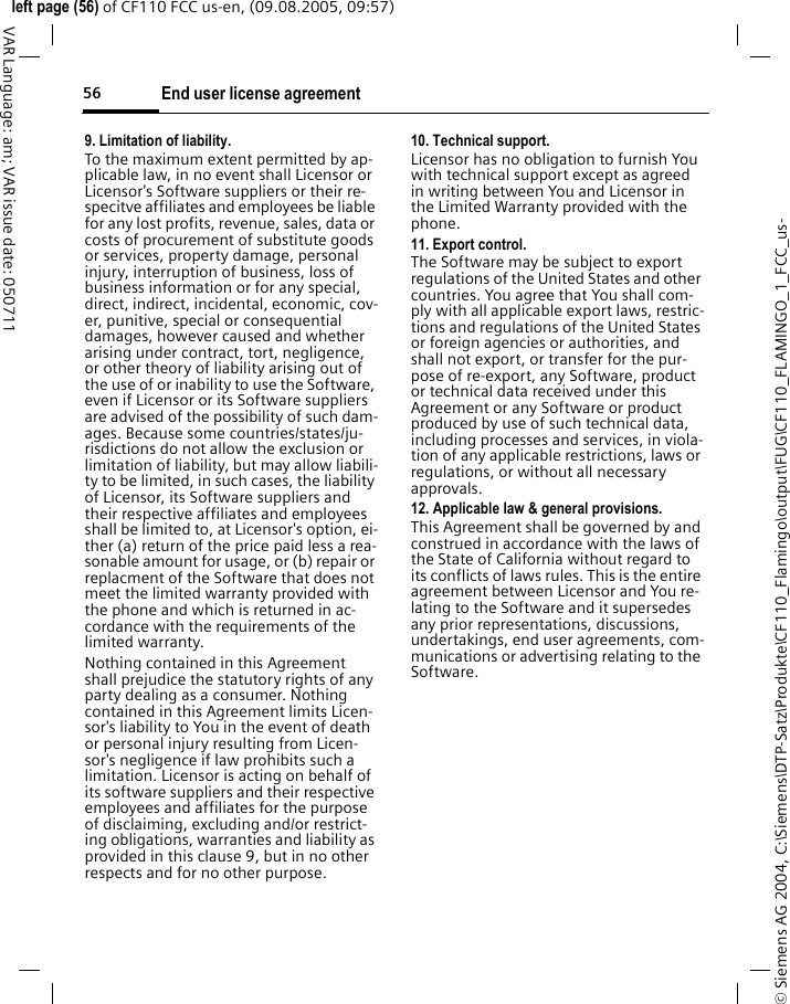 End user license agreement56&copy; Siemens AG 2004, C:\Siemens\DTP-Satz\Produkte\CF110_Flamingo\output\FUG\CF110_FLAMINGO_1_FCC_us-left page (56) of CF110 FCC us-en, (09.08.2005, 09:57)VAR Language: am; VAR issue date: 0507119. Limitation of liability.To the maximum extent permitted by ap-plicable law, in no event shall Licensor or Licensor's Software suppliers or their re-specitve affiliates and employees be liable for any lost profits, revenue, sales, data or costs of procurement of substitute goods or services, property damage, personal injury, interruption of business, loss of business information or for any special, direct, indirect, incidental, economic, cov-er, punitive, special or consequential damages, however caused and whether arising under contract, tort, negligence, or other theory of liability arising out of the use of or inability to use the Software, even if Licensor or its Software suppliers are advised of the possibility of such dam-ages. Because some countries/states/ju-risdictions do not allow the exclusion or limitation of liability, but may allow liabili-ty to be limited, in such cases, the liability of Licensor, its Software suppliers and their respective affiliates and employees shall be limited to, at Licensor's option, ei-ther (a) return of the price paid less a rea-sonable amount for usage, or (b) repair or replacment of the Software that does not meet the limited warranty provided with the phone and which is returned in ac-cordance with the requirements of the limited warranty.Nothing contained in this Agreement shall prejudice the statutory rights of any party dealing as a consumer. Nothing contained in this Agreement limits Licen-sor's liability to You in the event of death or personal injury resulting from Licen-sor's negligence if law prohibits such a limitation. Licensor is acting on behalf of its software suppliers and their respective employees and affiliates for the purpose of disclaiming, excluding and/or restrict-ing obligations, warranties and liability as provided in this clause 9, but in no other respects and for no other purpose.10. Technical support.Licensor has no obligation to furnish You with technical support except as agreed in writing between You and Licensor in the Limited Warranty provided with the phone.11. Export control.The Software may be subject to export regulations of the United States and other countries. You agree that You shall com-ply with all applicable export laws, restric-tions and regulations of the United States or foreign agencies or authorities, and shall not export, or transfer for the pur-pose of re-export, any Software, product or technical data received under this Agreement or any Software or product produced by use of such technical data, including processes and services, in viola-tion of any applicable restrictions, laws or regulations, or without all necessary approvals.12. Applicable law &amp; general provisions.This Agreement shall be governed by and construed in accordance with the laws of the State of California without regard to its conflicts of laws rules. This is the entire agreement between Licensor and You re-lating to the Software and it supersedes any prior representations, discussions, undertakings, end user agreements, com-munications or advertising relating to the Software.