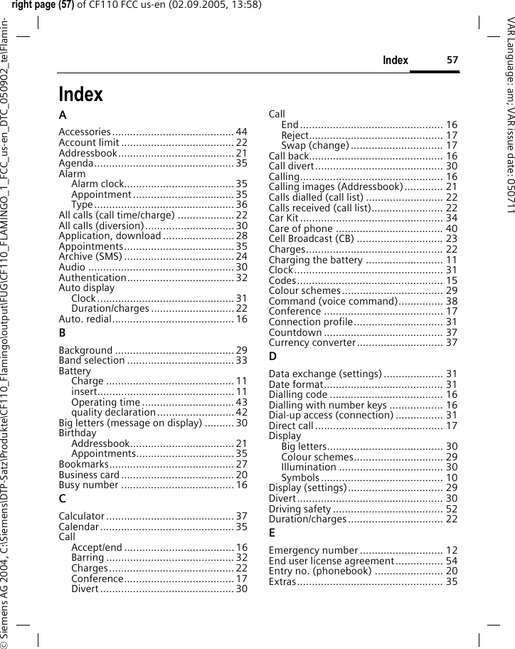57Indexright page (57) of CF110 FCC us-en (02.09.2005, 13:58)&copy; Siemens AG 2004, C:\Siemens\DTP-Satz\Produkte\CF110_Flamingo\output\FUG\CF110_FLAMINGO_1_FCC_us-en_DTC_050902_te\Flamin-VAR Language: am; VAR issue date: 050711IndexAAccessories......................................... 44Account limit ......................................22Addressbook....................................... 21Agenda...............................................35AlarmAlarm clock.....................................35Appointment .................................. 35Type............................................... 36All calls (call time/charge) ...................22All calls (diversion)..............................30Application, download........................28Appointments.....................................35Archive (SMS) ..................................... 24Audio ................................................. 30Authentication.................................... 32Auto displayClock..............................................31Duration/charges ............................ 22Auto. redial......................................... 16BBackground ........................................ 29Band selection ....................................33BatteryCharge ........................................... 11insert.............................................. 11Operating time ...............................43quality declaration..........................42Big letters (message on display) .......... 30BirthdayAddressbook................................... 21Appointments.................................35Bookmarks.......................................... 27Business card...................................... 20Busy number ...................................... 16CCalculator ........................................... 37Calendar.............................................35CallAccept/end ..................................... 16Barring ........................................... 32Charges.......................................... 22Conference.....................................17Divert ............................................. 30CallEnd................................................ 16Reject............................................. 17Swap (change)............................... 17Call back............................................. 16Call divert........................................... 30Calling................................................ 16Calling images (Addressbook)............. 21Calls dialled (call list) .......................... 22Calls received (call list)........................ 22Car Kit................................................ 34Care of phone .................................... 40Cell Broadcast (CB) ............................. 23Charges.............................................. 22Charging the battery .......................... 11Clock.................................................. 31Codes................................................. 15Colour schemes.................................. 29Command (voice command)............... 38Conference ........................................ 17Connection profile.............................. 31Countdown ........................................ 37Currency converter............................. 37DData exchange (settings).................... 31Date format........................................ 31Dialling code ...................................... 16Dialling with number keys .................. 16Dial-up access (connection) ................ 31Direct call........................................... 17DisplayBig letters....................................... 30Colour schemes.............................. 29Illumination ................................... 30Symbols......................................... 10Display (settings)................................ 29Divert................................................. 30Driving safety..................................... 52Duration/charges................................ 22EEmergency number ............................ 12End user license agreement................ 54Entry no. (phonebook) ....................... 20Extras................................................. 35