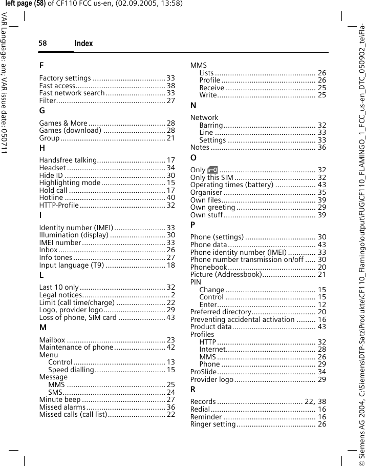 Index58&copy; Siemens AG 2004, C:\Siemens\DTP-Satz\Produkte\CF110_Flamingo\output\FUG\CF110_FLAMINGO_1_FCC_us-en_DTC_050902_te\Fla-left page (58) of CF110 FCC us-en, (02.09.2005, 13:58)VAR Language: am; VAR issue date: 050711FFactory settings ..................................33Fast access..........................................38Fast network search............................33Filter................................................... 27GGames &amp; More.................................... 28Games (download) ............................. 28Group................................................. 21HHandsfree talking................................17Headset .............................................. 34Hide ID ...............................................30Highlighting mode.............................. 15Hold call ............................................. 17Hotline ............................................... 40HTTP-Profile........................................ 32IIdentity number (IMEI)........................33Illumination (display) .......................... 30IMEI number.......................................33Inbox..................................................26Info tones...........................................27Input language (T9) ............................18LLast 10 only........................................ 32Legal notices.........................................2Limit (call time/charge) ....................... 22Logo, provider logo.............................29Loss of phone, SIM card ......................43MMailbox ..............................................23Maintenance of phone........................42MenuControl........................................... 13Speed dialling................................. 15MessageMMS .............................................. 25SMS................................................24Minute beep .......................................27Missed alarms.....................................36Missed calls (call list)........................... 22MMSLists ............................................... 26Profile ............................................ 26Receive .......................................... 25Write.............................................. 25NNetworkBarring........................................... 32Line ............................................... 33Settings ......................................... 33Notes ................................................. 36OOnly &sbquo;............................................. 32Only this SIM...................................... 32Operating times (battery) ................... 43Organiser ........................................... 35Own files............................................ 39Own greeting..................................... 29Own stuff........................................... 39PPhone (settings)................................. 30Phone data......................................... 43Phone identity number (IMEI) ............. 33Phone number transmission on/off ..... 30Phonebook......................................... 20Picture (Addressbook)......................... 21PINChange .......................................... 15Control .......................................... 15Enter.............................................. 12Preferred directory.............................. 20Preventing accidental activation ......... 16Product data....................................... 43ProfilesHTTP .............................................. 32Internet.......................................... 28MMS .............................................. 26Phone ............................................ 29ProSlide.............................................. 34Provider logo...................................... 29RRecords ........................................ 22, 38Redial................................................. 16Reminder ........................................... 16Ringer setting..................................... 26