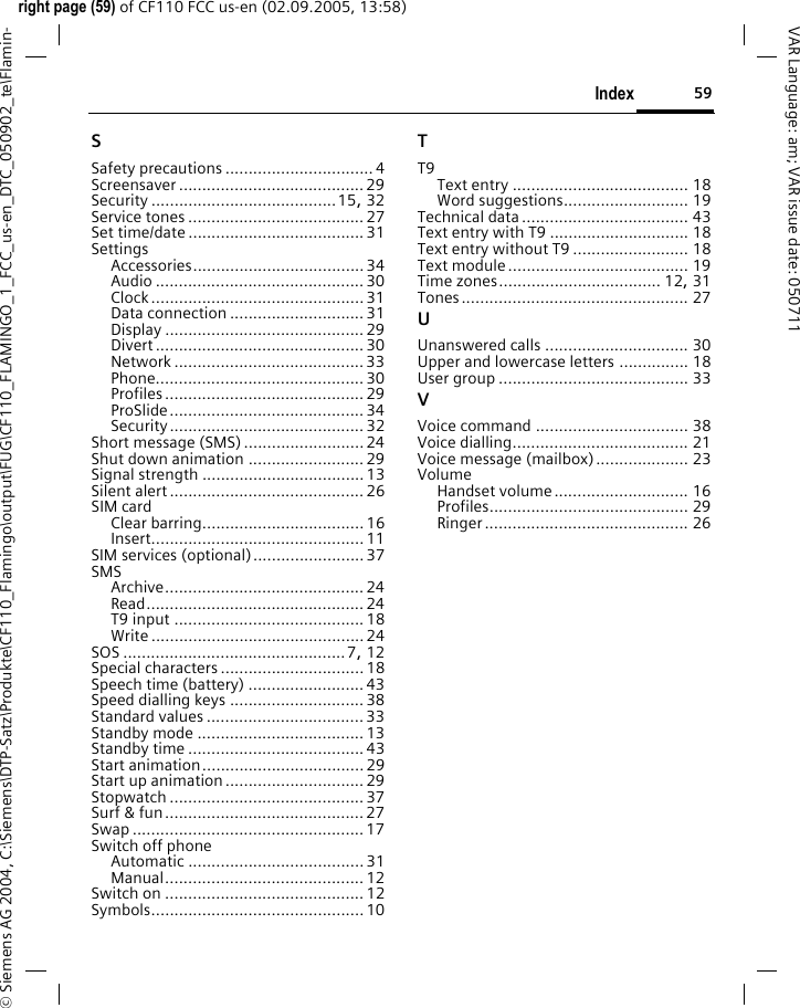 59Indexright page (59) of CF110 FCC us-en (02.09.2005, 13:58)&copy; Siemens AG 2004, C:\Siemens\DTP-Satz\Produkte\CF110_Flamingo\output\FUG\CF110_FLAMINGO_1_FCC_us-en_DTC_050902_te\Flamin-VAR Language: am; VAR issue date: 050711SSafety precautions ................................ 4Screensaver ........................................ 29Security ........................................15, 32Service tones ......................................27Set time/date ......................................31SettingsAccessories..................................... 34Audio ............................................. 30Clock..............................................31Data connection .............................31Display ........................................... 29Divert ............................................. 30Network ......................................... 33Phone............................................. 30Profiles ........................................... 29ProSlide.......................................... 34Security .......................................... 32Short message (SMS)..........................24Shut down animation .........................29Signal strength ...................................13Silent alert ..........................................26SIM cardClear barring...................................16Insert.............................................. 11SIM services (optional)........................ 37SMSArchive........................................... 24Read............................................... 24T9 input ......................................... 18Write .............................................. 24SOS ................................................7, 12Special characters ...............................18Speech time (battery) ......................... 43Speed dialling keys .............................38Standard values ..................................33Standby mode ....................................13Standby time ......................................43Start animation...................................29Start up animation..............................29Stopwatch .......................................... 37Surf &amp; fun...........................................27Swap ..................................................17Switch off phoneAutomatic ...................................... 31Manual........................................... 12Switch on ...........................................12Symbols..............................................10TT9Text entry ...................................... 18Word suggestions........................... 19Technical data.................................... 43Text entry with T9 .............................. 18Text entry without T9 ......................... 18Text module....................................... 19Time zones................................... 12, 31Tones................................................. 27UUnanswered calls ............................... 30Upper and lowercase letters ............... 18User group ......................................... 33VVoice command ................................. 38Voice dialling...................................... 21Voice message (mailbox).................... 23VolumeHandset volume............................. 16Profiles........................................... 29Ringer............................................ 26