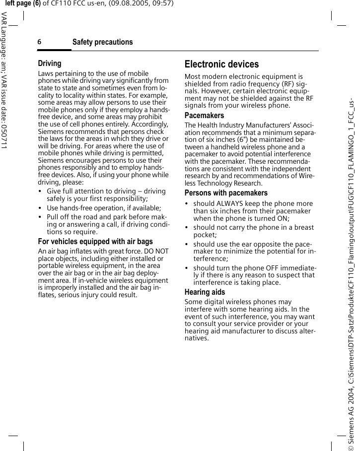 Safety precautions6&copy; Siemens AG 2004, C:\Siemens\DTP-Satz\Produkte\CF110_Flamingo\output\FUG\CF110_FLAMINGO_1_FCC_us-left page (6) of CF110 FCC us-en, (09.08.2005, 09:57)VAR Language: am; VAR issue date: 050711DrivingLaws pertaining to the use of mobile phones while driving vary significantly from state to state and sometimes even from lo-cality to locality within states. For example, some areas may allow persons to use their mobile phones only if they employ a hands-free device, and some areas may prohibit the use of cell phones entirely. Accordingly, Siemens recommends that persons check the laws for the areas in which they drive or will be driving. For areas where the use of mobile phones while driving is permitted, Siemens encourages persons to use their phones responsibly and to employ hands-free devices. Also, if using your phone while driving, please:&bull; Give full attention to driving &ndash; driving safely is your first responsibility;&bull; Use hands-free operation, if available;&bull; Pull off the road and park before mak-ing or answering a call, if driving condi-tions so require.For vehicles equipped with air bagsAn air bag inflates with great force. DO NOT place objects, including either installed or portable wireless equipment, in the area over the air bag or in the air bag deploy-ment area. If in-vehicle wireless equipment is improperly installed and the air bag in-flates, serious injury could result.Electronic devicesMost modern electronic equipment is shielded from radio frequency (RF) sig-nals. However, certain electronic equip-ment may not be shielded against the RF signals from your wireless phone.PacemakersThe Health Industry Manufacturers' Associ-ation recommends that a minimum separa-tion of six inches (6") be maintained be-tween a handheld wireless phone and a pacemaker to avoid potential interference with the pacemaker. These recommenda-tions are consistent with the independent research by and recommendations of Wire-less Technology Research.Persons with pacemakers&bull; should ALWAYS keep the phone more than six inches from their pacemaker when the phone is turned ON;&bull; should not carry the phone in a breast pocket;&bull; should use the ear opposite the pace-maker to minimize the potential for in-terference;&bull; should turn the phone OFF immediate-ly if there is any reason to suspect that interference is taking place.Hearing aids Some digital wireless phones may interfere with some hearing aids. In the event of such interference, you may want to consult your service provider or your hearing aid manufacturer to discuss alter-natives.