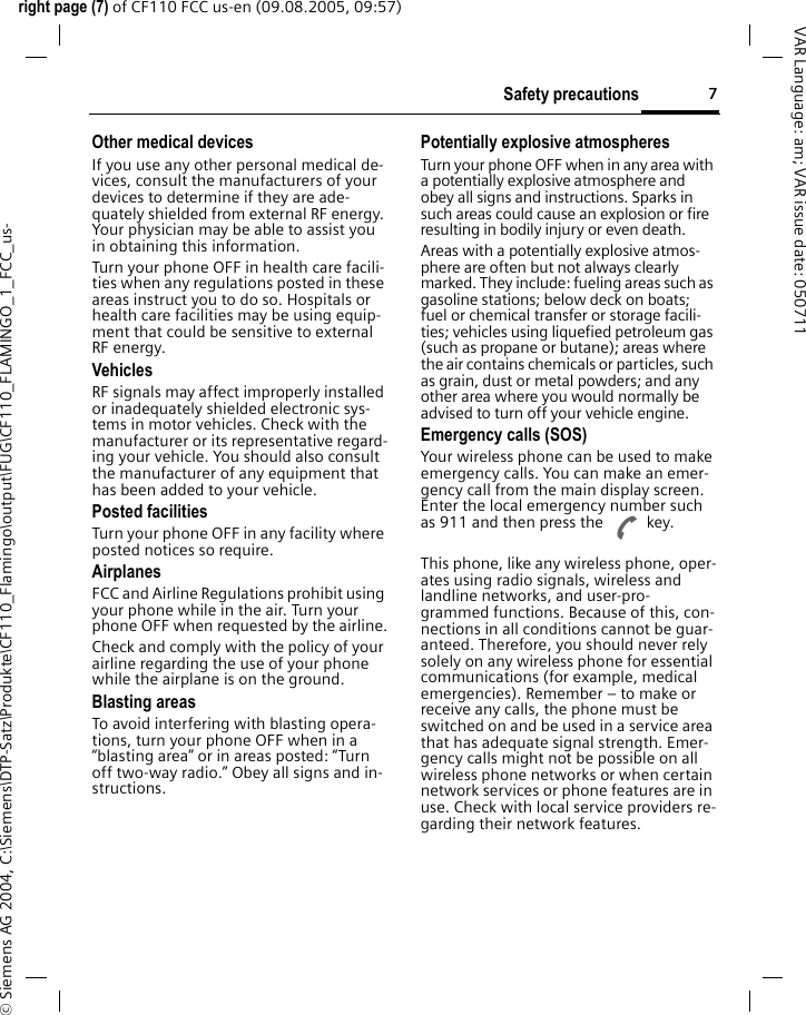 7Safety precautionsright page (7) of CF110 FCC us-en (09.08.2005, 09:57)&copy; Siemens AG 2004, C:\Siemens\DTP-Satz\Produkte\CF110_Flamingo\output\FUG\CF110_FLAMINGO_1_FCC_us-VAR Language: am; VAR issue date: 050711Other medical devicesIf you use any other personal medical de-vices, consult the manufacturers of your devices to determine if they are ade-quately shielded from external RF energy. Your physician may be able to assist you in obtaining this information.Turn your phone OFF in health care facili-ties when any regulations posted in these areas instruct you to do so. Hospitals or health care facilities may be using equip-ment that could be sensitive to external RF energy.VehiclesRF signals may affect improperly installed or inadequately shielded electronic sys-tems in motor vehicles. Check with the manufacturer or its representative regard-ing your vehicle. You should also consult the manufacturer of any equipment that has been added to your vehicle.Posted facilitiesTurn your phone OFF in any facility where posted notices so require.AirplanesFCC and Airline Regulations prohibit using your phone while in the air. Turn your phone OFF when requested by the airline.Check and comply with the policy of your airline regarding the use of your phone while the airplane is on the ground.Blasting areasTo avoid interfering with blasting opera-tions, turn your phone OFF when in a &ldquo;blasting area&rdquo; or in areas posted: &ldquo;Turn off two-way radio.&rdquo; Obey all signs and in-structions.Potentially explosive atmospheresTurn your phone OFF when in any area with a potentially explosive atmosphere and obey all signs and instructions. Sparks in such areas could cause an explosion or fire resulting in bodily injury or even death.Areas with a potentially explosive atmos-phere are often but not always clearly marked. They include: fueling areas such as gasoline stations; below deck on boats; fuel or chemical transfer or storage facili-ties; vehicles using liquefied petroleum gas (such as propane or butane); areas where the air contains chemicals or particles, such as grain, dust or metal powders; and any other area where you would normally be advised to turn off your vehicle engine.Emergency calls (SOS)Your wireless phone can be used to make emergency calls. You can make an emer-gency call from the main display screen. Enter the local emergency number such as 911 and then press the A key.This phone, like any wireless phone, oper-ates using radio signals, wireless and landline networks, and user-pro-grammed functions. Because of this, con-nections in all conditions cannot be guar-anteed. Therefore, you should never rely solely on any wireless phone for essential communications (for example, medical emergencies). Remember &ndash; to make or receive any calls, the phone must be switched on and be used in a service area that has adequate signal strength. Emer-gency calls might not be possible on all wireless phone networks or when certain network services or phone features are in use. Check with local service providers re-garding their network features. 
