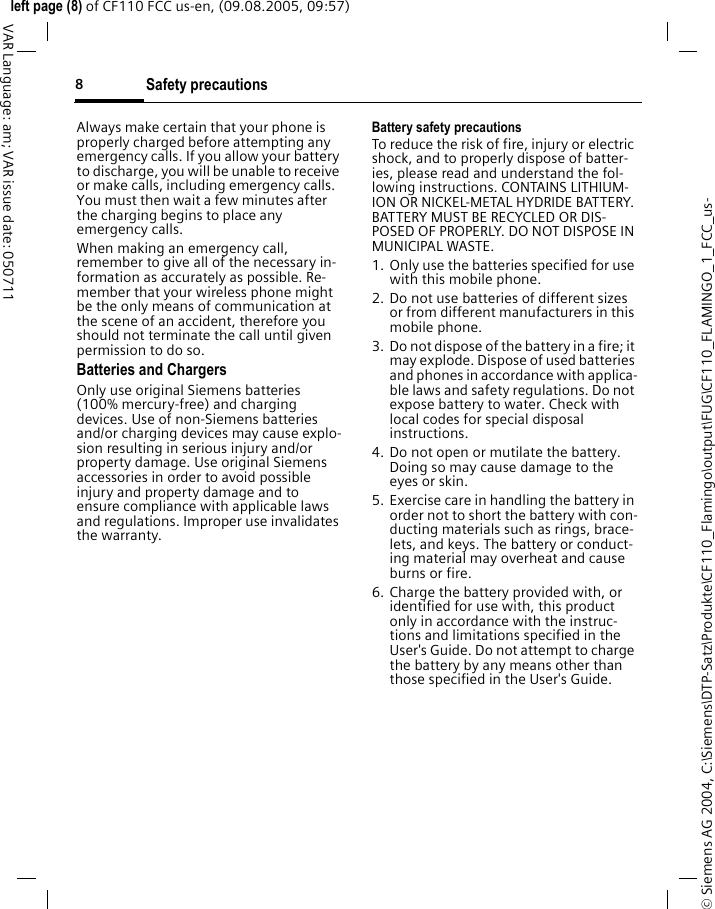 Safety precautions8&copy; Siemens AG 2004, C:\Siemens\DTP-Satz\Produkte\CF110_Flamingo\output\FUG\CF110_FLAMINGO_1_FCC_us-left page (8) of CF110 FCC us-en, (09.08.2005, 09:57)VAR Language: am; VAR issue date: 050711Always make certain that your phone is properly charged before attempting any emergency calls. If you allow your battery to discharge, you will be unable to receive or make calls, including emergency calls. You must then wait a few minutes after the charging begins to place any emergency calls.When making an emergency call, remember to give all of the necessary in-formation as accurately as possible. Re-member that your wireless phone might be the only means of communication at the scene of an accident, therefore you should not terminate the call until given permission to do so.Batteries and ChargersOnly use original Siemens batteries (100% mercury-free) and charging devices. Use of non-Siemens batteries and/or charging devices may cause explo-sion resulting in serious injury and/or property damage. Use original Siemens accessories in order to avoid possible injury and property damage and to ensure compliance with applicable laws and regulations. Improper use invalidates the warranty.Battery safety precautionsTo reduce the risk of fire, injury or electric shock, and to properly dispose of batter-ies, please read and understand the fol-lowing instructions. CONTAINS LITHIUM-ION OR NICKEL-METAL HYDRIDE BATTERY. BATTERY MUST BE RECYCLED OR DIS-POSED OF PROPERLY. DO NOT DISPOSE IN MUNICIPAL WASTE.1. Only use the batteries specified for use with this mobile phone.2. Do not use batteries of different sizes or from different manufacturers in this mobile phone.3. Do not dispose of the battery in a fire; it may explode. Dispose of used batteries and phones in accordance with applica-ble laws and safety regulations. Do not expose battery to water. Check with local codes for special disposal instructions. 4. Do not open or mutilate the battery. Doing so may cause damage to the eyes or skin.5. Exercise care in handling the battery in order not to short the battery with con-ducting materials such as rings, brace-lets, and keys. The battery or conduct-ing material may overheat and cause burns or fire.6. Charge the battery provided with, or identified for use with, this product only in accordance with the instruc-tions and limitations specified in the User's Guide. Do not attempt to charge the battery by any means other than those specified in the User's Guide.