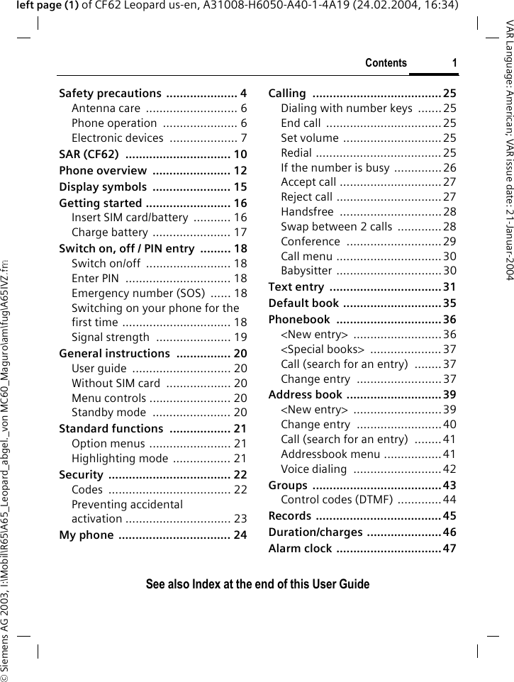 &copy; Siemens AG 2003, I:\Mobil\R65\A65_Leopard_abgel._von MC60_Maguro\am\fug\A65IVZ.fmContents 1VAR Language: American; VAR issue date: 21-Januar-2004See also Index at the end of this User Guideleft page (1) of CF62 Leopard us-en, A31008-H6050-A40-1-4A19 (24.02.2004, 16:34)Safety precautions ..................... 4Antenna care  ........................... 6Phone operation  ...................... 6Electronic devices  .................... 7SAR (CF62)  ............................... 10Phone overview  ....................... 12Display symbols  ....................... 15Getting started ......................... 16Insert SIM card/battery  ........... 16Charge battery ....................... 17Switch on, off / PIN entry  ......... 18Switch on/off  ......................... 18Enter PIN  ............................... 18Emergency number (SOS)  ...... 18Switching on your phone for the first time ................................ 18Signal strength  ...................... 19General instructions  ................ 20User guide  ............................. 20Without SIM card  ................... 20Menu controls ........................ 20Standby mode  ....................... 20Standard functions  .................. 21Option menus ........................ 21Highlighting mode ................. 21Security .................................... 22Codes .................................... 22Preventing accidental activation ............................... 23My phone ................................. 24Calling ...................................... 25Dialing with number keys  .......25End call  .................................. 25Set volume .............................25Redial ..................................... 25If the number is busy .............. 26Accept call ..............................27Reject call ...............................27Handsfree ..............................28Swap between 2 calls  .............28Conference ............................ 29Call menu ...............................30Babysitter ............................... 30Text entry  ................................. 31Default book ............................. 35Phonebook ...............................36<New entry>  .......................... 36<Special books>  ..................... 37Call (search for an entry)  ........37Change entry  ......................... 37Address book ............................39<New entry>  .......................... 39Change entry  ......................... 40Call (search for an entry)  ........41Addressbook menu .................41Voice dialing  ..........................42Groups ...................................... 43Control codes (DTMF) .............44Records ..................................... 45Duration/charges ...................... 46Alarm clock ............................... 47ContentsSee also Index at the end of this User Guide