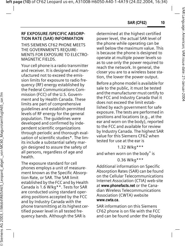 &copy; Siemens AG 2003, I:\Mobil\R65\A65_Leopard_abgel._von MC60_Maguro\am\fug\A65_sar.fm10SAR (CF62)VAR Language: American; VAR issue date: 21-Januar-2004left page (10) of CF62 Leopard us-en, A31008-H6050-A40-1-4A19 (24.02.2004, 16:34)SAR (CF62) RF EXPOSURE /SPECIFIC ABSORP-TION RATE (SAR) INFORMATIONTHIS SIEMENS CF62 PHONE MEETS THE GOVERNMENT'S REQUIRE-MENTS FOR EXPOSURE TO ELECTRO-MAGNETIC FIELDS.Your cell phone is a radio transmitter and receiver. It is designed and man-ufactured not to exceed the emis-sion limits for exposure to radio fre-quency (RF) energy established by the Federal Communications Com-mission (FCC) of the U.S. Govern-ment and by Health Canada. These limits are part of comprehensive guidelines and establish permitted levels of RF energy for the general population. The guidelines were developed and confirmed by inde-pendent scientific organizations through periodic and thorough eval-uation of scientific studies*. The lim-its include a substantial safety mar-gin designed to assure the safety of all persons, regardless of age and health.The exposure standard for cell phones employs a unit of measure-ment known as the Specific Absorp-tion Rate, or SAR. The SAR limit established by the FCC and by Health Canada is 1.6 W/kg**. Tests for SAR are conducted using standard oper-ating positions accepted by the FCC and by Industry Canada with the phone transmitting at its highest cer-tified power level in all tested fre-quency bands. Although the SAR is determined at the highest certified power level, the actual SAR level of the phone while operating can be well below the maximum value. This is because the phone is designed to operate at multiple power levels so as to use only the power required to reach the network. In general, the closer you are to a wireless base sta-tion, the lower the power output. Before a phone model is available for sale to the public, it must be tested and the manufacturer must certify to the FCC and Industry Canada that it does not exceed the limit estab-lished by each government for safe exposure. The tests are performed in positions and locations (e.g., at the ear and worn on the body), reported to the FCC and available for review by Industry Canada. The highest SAR value for this Siemens CF62 when tested for use at the ear is1.32 W/kg***and when worn on the body+ is0.36 W/kg***Additional information on Specific Absorption Rates (SAR) can be found on the Cellular Telecommunications Internet Association (CTIA) web-site at www.phonefacts.net or the Cana-dian Wireless Telecommunications Association (CWTA) website www.cwta.ca. SAR information on this Siemens CF62 phone is on file with the FCC and can be found under the Display 