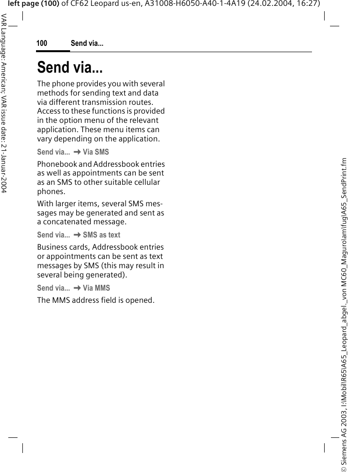 &copy; Siemens AG 2003, I:\Mobil\R65\A65_Leopard_abgel._von MC60_Maguro\am\fug\A65_SendPrint.fmSend via...100VAR Language: American; VAR issue date: 21-Januar-2004left page (100) of CF62 Leopard us-en, A31008-H6050-A40-1-4A19 (24.02.2004, 16:27)Send via...The phone provides you with several methods for sending text and data via different transmission routes. Access to these functions is provided in the option menu of the relevant application. These menu items can vary depending on the application. Send via... KVia SMSPhonebook and Addressbook entries as well as appointments can be sent as an SMS to other suitable cellular phones.With larger items, several SMS mes-sages may be generated and sent as a concatenated message.Send via... KSMS as textBusiness cards, Addressbook entries or appointments can be sent as text messages by SMS (this may result in several being generated). Send via... KVia MMSThe MMS address field is opened. 