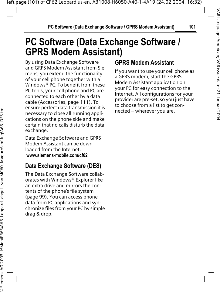 &copy; Siemens AG 2003, I:\Mobil\R65\A65_Leopard_abgel._von MC60_Maguro\am\fug\A65_DES.fm101PC Software (Data Exchange Software / GPRS Modem Assistant)VAR Language: American; VAR issue date: 21-Januar-2004left page (101) of CF62 Leopard us-en, A31008-H6050-A40-1-4A19 (24.02.2004, 16:32)PC Software (Data Exchange Software / GPRS Modem Assistant)By using Data Exchange Software and GRPS Modem Assistant from Sie-mens, you extend the functionality of your cell phone together with a Windows&reg; PC. To benefit from these PC tools, your cell phone and PC are connected to each other by a data cable (Accessories, page 111). To ensure perfect data transmission it is necessary to close all running appli-cations on the phone side and make certain that no calls disturb the data exchange.Data Exchange Software and GPRS Modem Assistant can be down-loaded from the Internet: www.siemens-mobile.com/cf62Data Exchange Software (DES) The Data Exchange Software collab-orates with Windows&reg; Explorer like an extra drive and mirrors the con-tents of the phone's file system (page 99). You can access phone data from PC applications and syn-chronize files from your PC by simple drag &amp; drop.GPRS Modem Assistant If you want to use your cell phone as a GPRS modem, start the GPRS Modem Assistant application on your PC for easy connection to the Internet. All configurations for your provider are pre-set, so you just have to choose from a list to get con-nected &ndash; wherever you are.