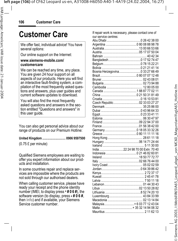 &copy; Siemens AG 2003, I:\Mobil\R65\A65_Leopard_abgel._von MC60_Maguro\am\fug\A65_Hotline.fmCustomer Care106VAR Language: American; VAR issue date: 21-Januar-2004left page (106) of CF62 Leopard us-en, A31008-H6050-A40-1-4A19 (24.02.2004, 16:27)Customer CareYou can also get personal advice about our range of products on our Premium Hotline:United Kingdom ............................ 0906 9597500(0.75 &pound; per minute)Qualified Siemens employees are waiting to offer you expert information about our prod-ucts and installation.In some countries repair and replace ser-vices are impossible where the products are not sold through our authorised dealers.When calling customer service, please have ready your receipt and the phone identity number (IMEI, to display press * # 0 6 #), the software version (to display, press * # 0 6 #, then info) and if available, your Siemens Service customer number.If repair work is necessary, please contact one of our service centres:Abu Dhabi .........................................0 26 42 38 00Argentina .....................................0 80 08 88 98 78Australia..........................................13 00 66 53 66Austria.............................................05 17 07 50 04Bahrain .................................................... 40 42 34Bangladesh.......................................0 17 52 74 47Belgium.............................................0 78 15 22 21Bolivia ...............................................0 21 21 41 14Bosnia Herzegovina..........................0 33 27 66 49Brazil............................................0 80 07 07 12 48Brunei ................................................. 02 43 08 01Bulgaria............................................... 02 73 94 88Cambodia ........................................... 12 80 05 00Canada ........................................1 88 87 77 02 11China ...........................................0 21 50 31 81 49Croatia ..............................................0 16 10 53 81Czech Republic...............................02 33 03 27 27Denmark ............................................. 35 25 86 00Dubai ................................................0 43 96 64 33Egypt.................................................0 23 33 41 11Estonia................................................ 06 30 47 97Finland ............................................09 22 94 37 00France.............................................01 56 38 42 00Germany ......................................0 18 05 33 32 26Greece .........................................0 80 11 11 11 16Hong Kong.......................................... 28 61 11 18Hungary ..........................................06 14 71 24 44Iceland .................................................. 5 11 30 00India .............................22 24 98 70 00 Extn: 70 40Indonesia .....................................0 21 46 82 60 81Ireland.............................................18 50 77 72 77Italy .................................................02 66 76 44 00Ivory Coast.......................................... 05 02 02 59Jordan...............................................0 64 39 86 42Kenya.................................................... 2 72 37 17Kuwait................................................... 2 45 41 78Latvia .................................................... 7 50 11 18Lebanon.............................................. 01 44 30 43Libya ...............................................02 13 50 28 82Lithuania ...........................................8 52 74 20 10Luxembourg........................................ 43 84 33 99Macedonia .......................................... 02 13 14 84Malaysia....................................+ 6 03 77 12 43 04Malta .......................................+ 35 32 14 94 06 32Mauritius ............................................... 2 11 62 13We offer fast, individual advice! You have several options:Our online support on the Internet:www.siemens-mobile.com/customercareWe can be reached any time, any place. You are given 24 hour support on all aspects of our products. Here you will find an interactive fault-finding system, a com-pilation of the most frequently asked ques-tions and answers, plus user guides and current software updates to download.You will also find the most frequently asked questions and answers in the sec-tion entitled "Questions and answers" in this user guide.
