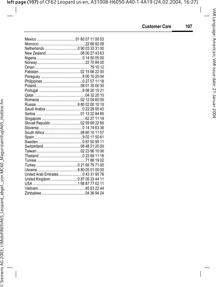 &copy; Siemens AG 2003, I:\Mobil\R65\A65_Leopard_abgel._von MC60_Maguro\am\fug\A65_Hotline.fm107Customer CareVAR Language: American; VAR issue date: 21-Januar-2004left page (107) of CF62 Leopard us-en, A31008-H6050-A40-1-4A19 (24.02.2004, 16:27)Mexico .......................................01 80 07 11 00 03Morocco...............................................22 66 92 09Netherlands .................................0 90 03 33 31 00New Zealand...................................08 00 27 43 63Nigeria ..............................................0 14 50 05 00Norway.................................................22 70 84 00Oman ....................................................... 79 10 12Pakistan..........................................02 15 66 22 00Paraguay ..........................................8 00 10 20 04Philippines ........................................0 27 57 11 18Poland.............................................08 01 30 00 30Portugal ............................................8 08 20 15 21Qatar....................................................04 32 20 10Romania .........................................02 12 04 60 00Russia..........................................8 80 02 00 10 10Saudi Arabia .....................................0 22 26 00 43Serbia .............................................01 13 22 84 85Singapore ............................................62 27 11 18Slovak Republic ..............................02 59 68 22 66Slovenia............................................0 14 74 63 36South Africa ....................................08 60 10 11 57Spain.................................................9 02 11 50 61Sweden.............................................0 87 50 99 11Switzerland .....................................08 48 21 20 00Taiwan ............................................02 23 96 10 06Thailand............................................0 22 68 11 18Tunisia .................................................71 86 19 02Turkey..........................................0 21 65 79 71 00Ukraine ........................................8 80 05 01 00 00United Arab Emirates........................0 43 31 95 78United Kingdom ...........................0 87 05 33 44 11USA .............................................1 88 87 77 02 11Vietnam................................................45 63 22 44Zimbabwe ............................................04 36 94 24