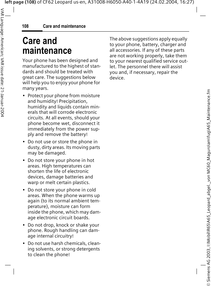 &copy; Siemens AG 2003, I:\Mobil\R65\A65_Leopard_abgel._von MC60_Maguro\am\fug\A65_Maintenance.fmCare and maintenance108VAR Language: American; VAR issue date: 21-Januar-2004left page (108) of CF62 Leopard us-en, A31008-H6050-A40-1-4A19 (24.02.2004, 16:27)Care and maintenanceYour phone has been designed and manufactured to the highest of stan-dards and should be treated with great care. The suggestions below will help you to enjoy your phone for many years.&bull; Protect your phone from moisture and humidity! Precipitation, humidity and liquids contain min-erals that will corrode electronic circuits. At all events, should your phone become wet, disconnect it immediately from the power sup-ply and remove the battery!&bull; Do not use or store the phone in dusty, dirty areas. Its moving parts may be damaged.&bull; Do not store your phone in hot areas. High temperatures can shorten the life of electronic devices, damage batteries and warp or melt certain plastics. &bull; Do not store your phone in cold areas. When the phone warms up again (to its normal ambient tem-perature), moisture can form inside the phone, which may dam-age electronic circuit boards. &bull; Do not drop, knock or shake your phone. Rough handling can dam-age internal circuitry!&bull; Do not use harsh chemicals, clean-ing solvents, or strong detergents to clean the phone!The above suggestions apply equally to your phone, battery, charger and all accessories. If any of these parts are not working properly, take them to your nearest qualified service out-let. The personnel there will assist you and, if necessary, repair the device.