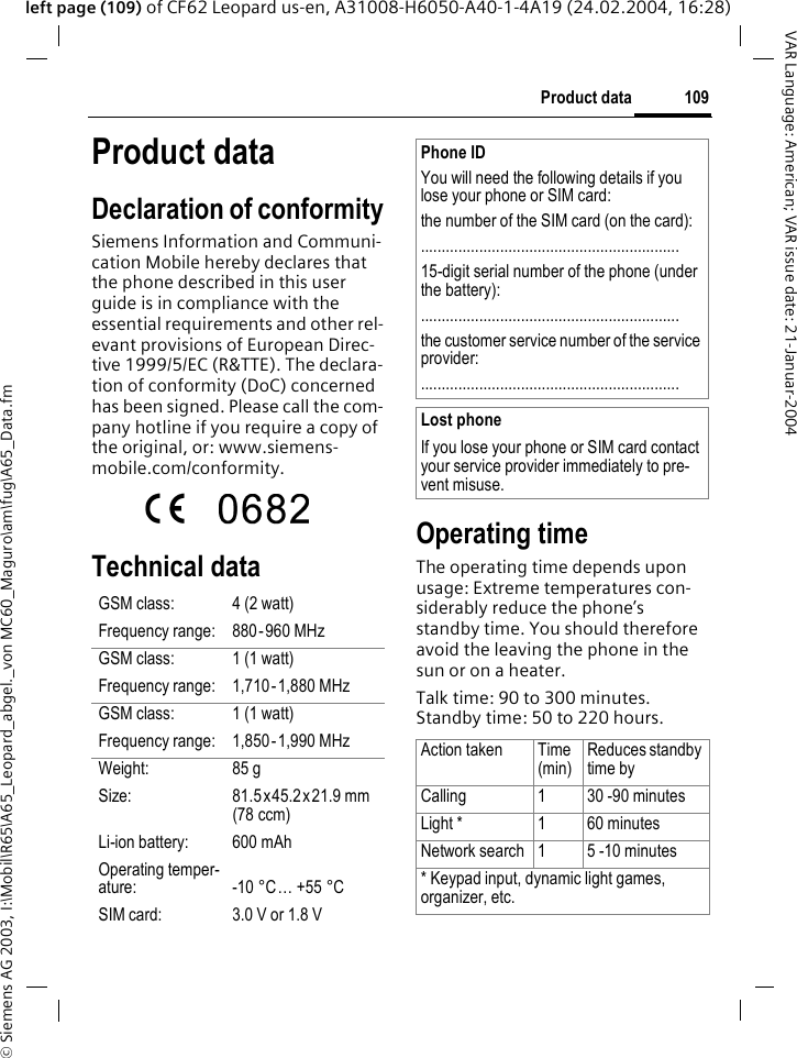 &copy; Siemens AG 2003, I:\Mobil\R65\A65_Leopard_abgel._von MC60_Maguro\am\fug\A65_Data.fm109Product dataVAR Language: American; VAR issue date: 21-Januar-2004left page (109) of CF62 Leopard us-en, A31008-H6050-A40-1-4A19 (24.02.2004, 16:28)Product dataDeclaration of conformitySiemens Information and Communi-cation Mobile hereby declares that the phone described in this user guide is in compliance with the essential requirements and other rel-evant provisions of European Direc-tive 1999/5/EC (R&amp;TTE). The declara-tion of conformity (DoC) concerned has been signed. Please call the com-pany hotline if you require a copy of the original, or: www.siemens-mobile.com/conformity. Technical data  Operating timeThe operating time depends upon usage: Extreme temperatures con-siderably reduce the phone&rsquo;s standby time. You should therefore avoid the leaving the phone in the sun or on a heater. Talk time: 90 to 300 minutes.Standby time: 50 to 220 hours.GSM class: 4 (2 watt)Frequency range: 880-960 MHzGSM class: 1 (1 watt)Frequency range: 1,710-1,880 MHzGSM class: 1 (1 watt)Frequency range: 1,850-1,990 MHzWeight: 85 gSize: 81.5x45.2x21.9 mm (78 ccm)Li-ion battery: 600 mAhOperating temper-ature: -10 &deg;C&hellip; +55 &deg;CSIM card: 3.0 V or 1.8 VPhone IDYou will need the following details if you lose your phone or SIM card: the number of the SIM card (on the card):..............................................................15-digit serial number of the phone (under the battery):..............................................................the customer service number of the service provider:..............................................................Lost phoneIf you lose your phone or SIM card contact your service provider immediately to pre-vent misuse.Action taken Time(min)Reduces standby time byCalling 1 30 -90 minutesLight * 1 60 minutesNetwork search 1 5 -10 minutes* Keypad input, dynamic light games, organizer, etc.