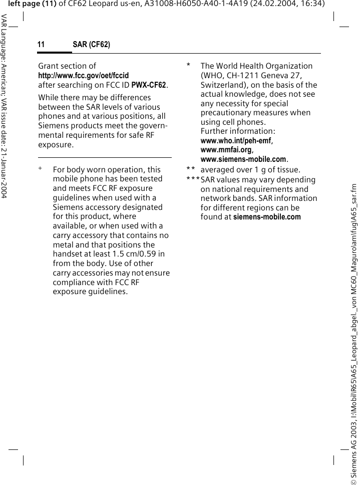 &copy; Siemens AG 2003, I:\Mobil\R65\A65_Leopard_abgel._von MC60_Maguro\am\fug\A65_sar.fmSAR (CF62)11VAR Language: American; VAR issue date: 21-Januar-2004left page (11) of CF62 Leopard us-en, A31008-H6050-A40-1-4A19 (24.02.2004, 16:34)Grant section of http://www.fcc.gov/oet/fccid after searching on FCC ID PWX-CF62.While there may be differences between the SAR levels of various phones and at various positions, all Siemens products meet the govern-mental requirements for safe RF exposure. +  For body worn operation, this mobile phone has been tested and meets FCC RF exposure guidelines when used with a Siemens accessory designated for this product, where available, or when used with a carry accessory that contains no metal and that positions the handset at least 1.5 cm/0.59 in from the body. Use of other carry accessories may not ensure compliance with FCC RF exposure guidelines.* The World Health Organization (WHO, CH-1211 Geneva 27, Switzerland), on the basis of the actual knowledge, does not see any necessity for special precautionary measures when using cell phones.Further information: www.who.int/peh-emf, www.mmfai.org, www.siemens-mobile.com.** averaged over 1 g of tissue.***SAR values may vary depending on national requirements and network bands. SAR information for different regions can be found at siemens-mobile.com