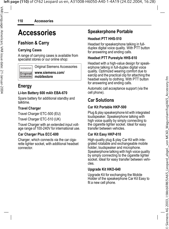 &copy; Siemens AG 2003, I:\Mobil\R65\A65_Leopard_abgel._von MC60_Maguro\am\fug\A65_Accessory.fmAccessories110VAR Language: American; VAR issue date: 21-Januar-2004left page (110) of CF62 Leopard us-en, A31008-H6050-A40-1-4A19 (24.02.2004, 16:28)AccessoriesFashion &amp; CarryCarrying Cases A range of carrying cases is available from specialist stores or our online shop:EnergyLi-Ion Battery 600 mAh EBA-670 Spare battery for additional standby and talktime.Travel ChargerTravel Charger ETC-500 (EU) Travel Charger ETC-510 (UK) Travel Charger with an extended input volt-age range of 100-240V for international use. Car Charger Plus ECC-600 Charger, which connects via the car ciga-rette lighter socket, with additional headset connector. Speakerphone PortableHeadset PTT HHS-510Headset for speakerphone talking in full-duplex digital voice quality. With PTT button for answering and ending calls. Headset PTT Purestyle HHS-610Headset with a high-value design for speak-erphone talking in full-duplex digital voice quality. Optimized wearing comfort due to earclip and the practical clip for attaching the headset easily to clothing. With PTT button for answering and ending calls. Automatic call acceptance support (via the cell phone).Car Solutions Car Kit Portable HKP-500Plug &amp; play speakerphone kit with integrated loudspeaker. Speakerphone talking with high voice quality by simply connecting to the cigarette lighter socket. Ideal for easy transfer between vehicles.Car Kit Easy HKP-610High-quality plug &amp; play Car Kit with inte-grated rotatable and exchangeable mobile holder, loudspeaker and microphone. Speakerphone talking with high voice quality by simply connecting to the cigarette lighter socket. Ideal for easy transfer between vehi-cles.Upgrade Kit HKO-640Upgrade Kit for exchanging the Mobile Holder of the speakerphone Car Kit Easy to fit a new cell phone.Original Siemens Accessorieswww.siemens.com/mobilestore