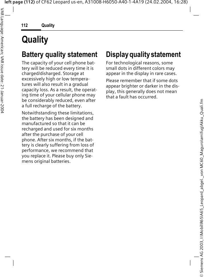 &copy; Siemens AG 2003, I:\Mobil\R65\A65_Leopard_abgel._von MC60_Maguro\am\fug\Akku_Quali.fmQuality112VAR Language: American; VAR issue date: 21-Januar-2004left page (112) of CF62 Leopard us-en, A31008-H6050-A40-1-4A19 (24.02.2004, 16:28)QualityBattery quality statementThe capacity of your cell phone bat-tery will be reduced every time it is charged/disharged. Storage at excessively high or low tempera-tures will also result in a gradual capacity loss. As a result, the operat-ing time of your cellular phone may be considerably reduced, even after a full recharge of the battery.Notwithstanding these limitations, the battery has been designed and manufactured so that it can be recharged and used for six months after the purchase of your cell phone. After six months, if the bat-tery is clearly suffering from loss of performance, we recommend that you replace it. Please buy only Sie-mens original batteries.Display quality statement For technological reasons, some small dots in different colors may appear in the display in rare cases. Please remember that if some dots appear brighter or darker in the dis-play, this generally does not mean that a fault has occurred.