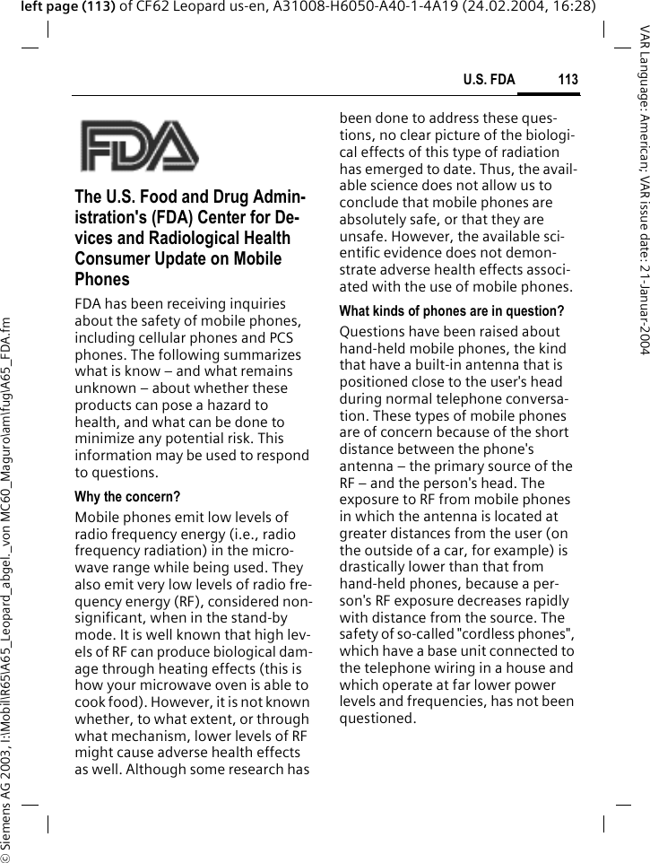 &copy; Siemens AG 2003, I:\Mobil\R65\A65_Leopard_abgel._von MC60_Maguro\am\fug\A65_FDA.fm113U.S. FDAVAR Language: American; VAR issue date: 21-Januar-2004left page (113) of CF62 Leopard us-en, A31008-H6050-A40-1-4A19 (24.02.2004, 16:28)U.S. FDAThe U.S. Food and Drug Admin-istration's (FDA) Center for De-vices and Radiological Health Consumer Update on Mobile PhonesFDA has been receiving inquiries about the safety of mobile phones, including cellular phones and PCS phones. The following summarizes what is know &ndash; and what remains unknown &ndash; about whether these products can pose a hazard to health, and what can be done to minimize any potential risk. This information may be used to respond to questions.Why the concern?Mobile phones emit low levels of radio frequency energy (i.e., radio frequency radiation) in the micro-wave range while being used. They also emit very low levels of radio fre-quency energy (RF), considered non-significant, when in the stand-by mode. It is well known that high lev-els of RF can produce biological dam-age through heating effects (this is how your microwave oven is able to cook food). However, it is not known whether, to what extent, or through what mechanism, lower levels of RF might cause adverse health effects as well. Although some research has been done to address these ques-tions, no clear picture of the biologi-cal effects of this type of radiation has emerged to date. Thus, the avail-able science does not allow us to conclude that mobile phones are absolutely safe, or that they are unsafe. However, the available sci-entific evidence does not demon-strate adverse health effects associ-ated with the use of mobile phones.What kinds of phones are in question?Questions have been raised about hand-held mobile phones, the kind that have a built-in antenna that is positioned close to the user's head during normal telephone conversa-tion. These types of mobile phones are of concern because of the short distance between the phone's antenna &ndash; the primary source of the RF &ndash; and the person's head. The exposure to RF from mobile phones in which the antenna is located at greater distances from the user (on the outside of a car, for example) is drastically lower than that from hand-held phones, because a per-son's RF exposure decreases rapidly with distance from the source. The safety of so-called "cordless phones", which have a base unit connected to the telephone wiring in a house and which operate at far lower power levels and frequencies, has not been questioned.