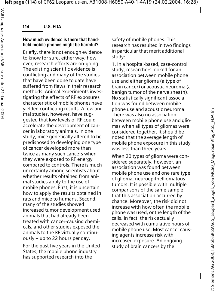 &copy; Siemens AG 2003, I:\Mobil\R65\A65_Leopard_abgel._von MC60_Maguro\am\fug\A65_FDA.fmU.S. FDA114VAR Language: American; VAR issue date: 21-Januar-2004left page (114) of CF62 Leopard us-en, A31008-H6050-A40-1-4A19 (24.02.2004, 16:28)How much evidence is there that hand-held mobile phones might be harmful?Briefly, there is not enough evidence to know for sure, either way; how-ever, research efforts are on-going. The existing scientific evidence is conflicting and many of the studies that have been done to date have suffered from flaws in their research methods. Animal experiments inves-tigating the effects of RF exposures characteristic of mobile phones have yielded conflicting results. A few ani-mal studies, however, have sug-gested that low levels of RF could accelerate the development of can-cer in laboratory animals. In one study, mice genetically altered to be predisposed to developing one type of cancer developed more than twice as many such cancers when they were exposed to RF energy compared to controls. There is much uncertainty among scientists about whether results obtained from ani-mal studies apply to the use of mobile phones. First, it is uncertain how to apply the results obtained in rats and mice to humans. Second, many of the studies showed increased tumor development used animals that had already been treated with cancer-causing chemi-cals, and other studies exposed the animals to the RF virtually continu-ously &ndash; up to 22 hours per day.For the past five years in the United States, the mobile phone industry has supported research into the safety of mobile phones. This research has resulted in two findings in particular that merit additional study:1. In a hospital-based, case-control study, researchers looked for an association between mobile phone use and either glioma (a type of brain cancer) or acoustic neuroma (a benign tumor of the nerve sheath). No statistically significant associa-tion was found between mobile phone use and acoustic neuroma. There was also no association between mobile phone use and glio-mas when all types of gliomas were considered together. It should be noted that the average length of mobile phone exposure in this study was less than three years.When 20 types of glioma were con-sidered separately, however, an association was found between mobile phone use and one rare type of glioma, neuroepithelliomatous tumors. It is possible with multiple comparisons of the same sample that this association occurred by chance. Moreover, the risk did not increase with how often the mobile phone was used, or the length of the calls. In fact, the risk actually decreased with cumulative hours of mobile phone use. Most cancer caus-ing agents increase risk with increased exposure. An ongoing study of brain cancers by the 