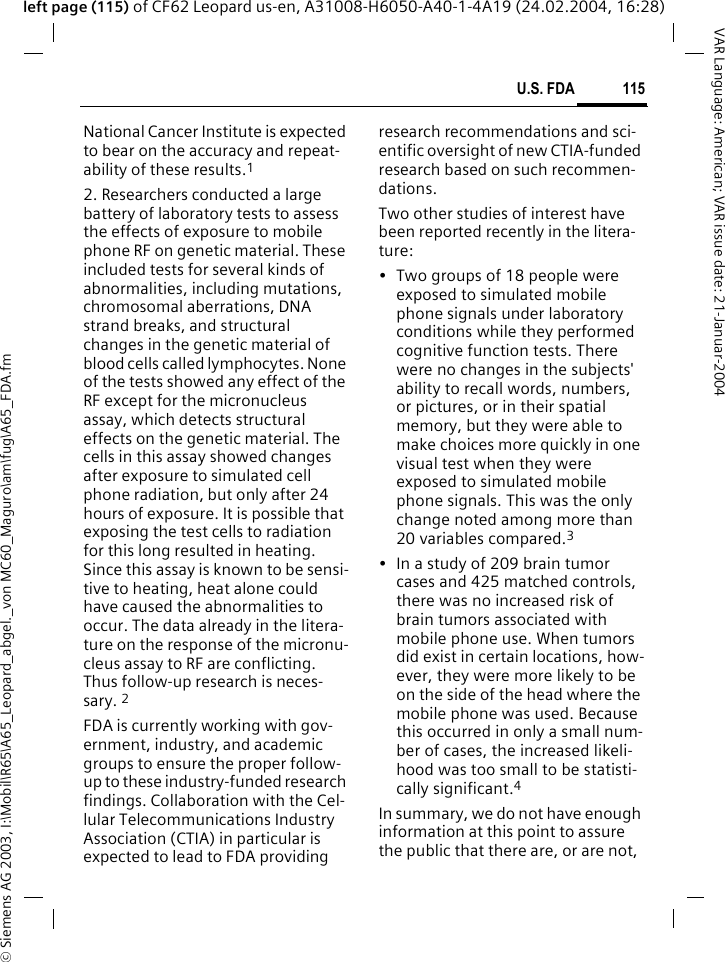 &copy; Siemens AG 2003, I:\Mobil\R65\A65_Leopard_abgel._von MC60_Maguro\am\fug\A65_FDA.fm115U.S. FDAVAR Language: American; VAR issue date: 21-Januar-2004left page (115) of CF62 Leopard us-en, A31008-H6050-A40-1-4A19 (24.02.2004, 16:28)National Cancer Institute is expected to bear on the accuracy and repeat-ability of these results.12. Researchers conducted a large battery of laboratory tests to assess the effects of exposure to mobile phone RF on genetic material. These included tests for several kinds of abnormalities, including mutations, chromosomal aberrations, DNA strand breaks, and structural changes in the genetic material of blood cells called lymphocytes. None of the tests showed any effect of the RF except for the micronucleus assay, which detects structural effects on the genetic material. The cells in this assay showed changes after exposure to simulated cell phone radiation, but only after 24 hours of exposure. It is possible that exposing the test cells to radiation for this long resulted in heating. Since this assay is known to be sensi-tive to heating, heat alone could have caused the abnormalities to occur. The data already in the litera-ture on the response of the micronu-cleus assay to RF are conflicting. Thus follow-up research is neces-sary. 2FDA is currently working with gov-ernment, industry, and academic groups to ensure the proper follow-up to these industry-funded research findings. Collaboration with the Cel-lular Telecommunications Industry Association (CTIA) in particular is expected to lead to FDA providing research recommendations and sci-entific oversight of new CTIA-funded research based on such recommen-dations.Two other studies of interest have been reported recently in the litera-ture:&bull; Two groups of 18 people were exposed to simulated mobile phone signals under laboratory conditions while they performed cognitive function tests. There were no changes in the subjects' ability to recall words, numbers, or pictures, or in their spatial memory, but they were able to make choices more quickly in one visual test when they were exposed to simulated mobile phone signals. This was the only change noted among more than 20 variables compared.3&bull; In a study of 209 brain tumor cases and 425 matched controls, there was no increased risk of brain tumors associated with mobile phone use. When tumors did exist in certain locations, how-ever, they were more likely to be on the side of the head where the mobile phone was used. Because this occurred in only a small num-ber of cases, the increased likeli-hood was too small to be statisti-cally significant.4In summary, we do not have enough information at this point to assure the public that there are, or are not, 