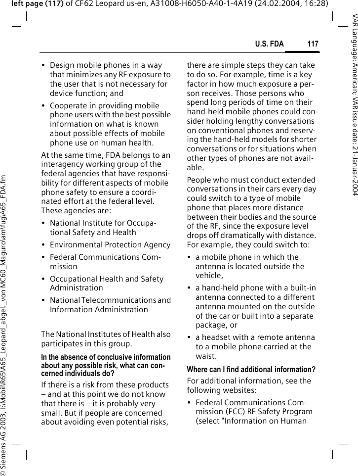 &copy; Siemens AG 2003, I:\Mobil\R65\A65_Leopard_abgel._von MC60_Maguro\am\fug\A65_FDA.fm117U.S. FDAVAR Language: American; VAR issue date: 21-Januar-2004left page (117) of CF62 Leopard us-en, A31008-H6050-A40-1-4A19 (24.02.2004, 16:28)&bull; Design mobile phones in a way that minimizes any RF exposure to the user that is not necessary for device function; and&bull; Cooperate in providing mobile phone users with the best possible information on what is known about possible effects of mobile phone use on human health.At the same time, FDA belongs to an interagency working group of the federal agencies that have responsi-bility for different aspects of mobile phone safety to ensure a coordi-nated effort at the federal level. These agencies are:&bull; National Institute for Occupa-tional Safety and Health&bull; Environmental Protection Agency&bull; Federal Communications Com-mission&bull; Occupational Health and Safety Administration&bull; National Telecommunications and Information AdministrationThe National Institutes of Health also participates in this group.In the absence of conclusive information about any possible risk, what can con-cerned individuals do?If there is a risk from these products &ndash; and at this point we do not know that there is &ndash; it is probably very small. But if people are concerned about avoiding even potential risks, there are simple steps they can take to do so. For example, time is a key factor in how much exposure a per-son receives. Those persons who spend long periods of time on their hand-held mobile phones could con-sider holding lengthy conversations on conventional phones and reserv-ing the hand-held models for shorter conversations or for situations when other types of phones are not avail-able.People who must conduct extended conversations in their cars every day could switch to a type of mobile phone that places more distance between their bodies and the source of the RF, since the exposure level drops off dramatically with distance. For example, they could switch to:&bull; a mobile phone in which the antenna is located outside the vehicle,&bull; a hand-held phone with a built-in antenna connected to a different antenna mounted on the outside of the car or built into a separate package, or&bull; a headset with a remote antenna to a mobile phone carried at the waist.Where can I find additional information?For additional information, see the following websites:&bull; Federal Communications Com-mission (FCC) RF Safety Program (select "Information on Human 