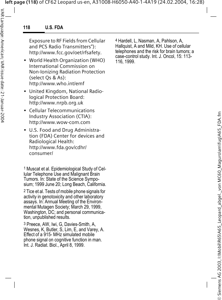 &copy; Siemens AG 2003, I:\Mobil\R65\A65_Leopard_abgel._von MC60_Maguro\am\fug\A65_FDA.fmU.S. FDA118VAR Language: American; VAR issue date: 21-Januar-2004left page (118) of CF62 Leopard us-en, A31008-H6050-A40-1-4A19 (24.02.2004, 16:28)Exposure to RF Fields from Cellular and PCS Radio Transmitters"): http://www.fcc.gov/oet/rfsafety.&bull; World Health Organization (WHO) International Commission on Non-Ionizing Radiation Protection (select Qs &amp; As): http://www.who.int/emf&bull; United Kingdom, National Radio-logical Protection Board: http://www.nrpb.org.uk&bull; Cellular Telecommunications Industry Association (CTIA): http://www.wow-com.com&bull; U.S. Food and Drug Administra-tion (FDA) Center for devices and Radiological Health: http://www.fda.gov/cdhr/consumer/1 Muscat et al. Epidemiological Study of Cel-lular Telephone Use and Malignant Brain Tumors. In: State of the Science Sympo-sium; 1999 June 20; Long Beach, California.2 Tice et al. Tests of mobile phone signals for activity in genotoxicity and other laboratory assays. In: Annual Meeting of the Environ-mental Mutagen Society; March 29, 1999, Washington, DC; and personal communica-tion, unpublished results.3 Preece, AW, Iwi, G, Davies-Smith, A, Wesnes, K, Butler, S, Lim, E, and Varey, A. Effect of a 915- MHz simulated mobile phone signal on cognitive function in man. Int. J. Radiat. Biol., April 8, 1999.4 Hardell, L, Nasman, A, Pahlson, A, Hallquist, A and Mild, KH. Use of cellular telephones and the risk for brain tumors; a case-control study. Int. J. Oncol, 15: 113-116, 1999.