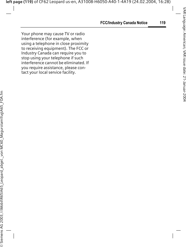&copy; Siemens AG 2003, I:\Mobil\R65\A65_Leopard_abgel._von MC60_Maguro\am\fug\A65_FDA.fm119FCC/Industry Canada NoticeVAR Language: American; VAR issue date: 21-Januar-2004left page (119) of CF62 Leopard us-en, A31008-H6050-A40-1-4A19 (24.02.2004, 16:28)FCC/Industry Canada NoticeYour phone may cause TV or radio interference (for example, when using a telephone in close proximity to receiving equipment). The FCC or Industry Canada can require you to stop using your telephone if such interference cannot be eliminated. If you require assistance, please con-tact your local service facility.