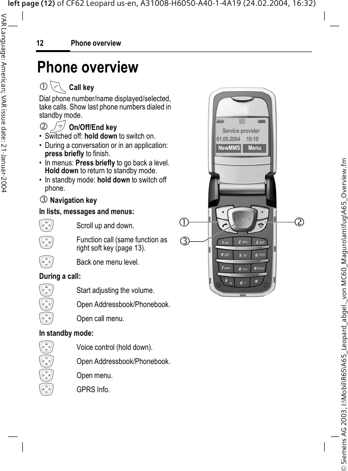&copy; Siemens AG 2003, I:\Mobil\R65\A65_Leopard_abgel._von MC60_Maguro\am\fug\A65_Overview.fmPhone overview12VAR Language: American; VAR issue date: 21-Januar-2004left page (12) of CF62 Leopard us-en, A31008-H6050-A40-1-4A19 (24.02.2004, 16:32)Phone overview  1 A Call keyDial phone number/name displayed/selected, take calls. Show last phone numbers dialed in standby mode. 2 B On/Off/End key&bull; Switched off: hold down to switch on.&bull; During a conversation or in an application: press briefly to finish. &bull; In menus: Press briefly to go back a level.Hold down to return to standby mode.&bull; In standby mode: hold down to switch off phone.3 Navigation keyIn lists, messages and menus: IScroll up and down.EFunction call (same function as right soft key (page 13).DBack one menu level.During a call: GStart adjusting the volume. HOpen Addressbook/Phonebook.EOpen call menu.In standby mode: GVoice control (hold down).HOpen Addressbook/Phonebook.EOpen menu.DGPRS Info._&ordf;gService provider01.05.2004  10:10NewMMS Menu
