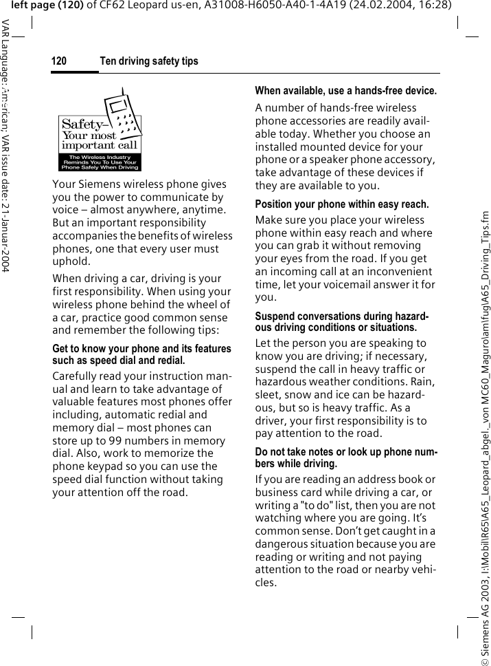 &copy; Siemens AG 2003, I:\Mobil\R65\A65_Leopard_abgel._von MC60_Maguro\am\fug\A65_Driving_Tips.fmTen driving safety tips120VAR Language: American; VAR issue date: 21-Januar-2004left page (120) of CF62 Leopard us-en, A31008-H6050-A40-1-4A19 (24.02.2004, 16:28)Ten driving safety tipsYour Siemens wireless phone gives you the power to communicate by voice &ndash; almost anywhere, anytime. But an important responsibility accompanies the benefits of wireless phones, one that every user must uphold.When driving a car, driving is your first responsibility. When using your wireless phone behind the wheel of a car, practice good common sense and remember the following tips:Get to know your phone and its features such as speed dial and redial.Carefully read your instruction man-ual and learn to take advantage of valuable features most phones offer including, automatic redial and memory dial &ndash; most phones can store up to 99 numbers in memory dial. Also, work to memorize the phone keypad so you can use the speed dial function without taking your attention off the road.When available, use a hands-free device.A number of hands-free wireless phone accessories are readily avail-able today. Whether you choose an installed mounted device for your phone or a speaker phone accessory, take advantage of these devices if they are available to you.Position your phone within easy reach.Make sure you place your wireless phone within easy reach and where you can grab it without removing your eyes from the road. If you get an incoming call at an inconvenient time, let your voicemail answer it for you.Suspend conversations during hazard-ous driving conditions or situations.Let the person you are speaking to know you are driving; if necessary, suspend the call in heavy traffic or hazardous weather conditions. Rain, sleet, snow and ice can be hazard-ous, but so is heavy traffic. As a driver, your first responsibility is to pay attention to the road.Do not take notes or look up phone num-bers while driving.If you are reading an address book or business card while driving a car, or writing a "to do" list, then you are not watching where you are going. It&rsquo;s common sense. Don&rsquo;t get caught in a dangerous situation because you are reading or writing and not paying attention to the road or nearby vehi-cles.