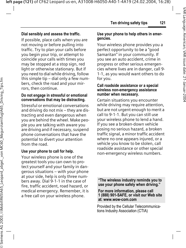 &copy; Siemens AG 2003, I:\Mobil\R65\A65_Leopard_abgel._von MC60_Maguro\am\fug\A65_Driving_Tips.fm121Ten driving safety tipsVAR Language: American; VAR issue date: 21-Januar-2004left page (121) of CF62 Leopard us-en, A31008-H6050-A40-1-4A19 (24.02.2004, 16:28)Dial sensibly and assess the traffic.If possible, place calls when you are not moving or before pulling into traffic. Try to plan your calls before you begin your trip, or attempt to coincide your calls with times you may be stopped at a stop sign, red light or otherwise stationary. But if you need to dial while driving, follow this simple tip &ndash; dial only a few num-bers, check the road and your mir-rors, then continue.Do not engage in stressful or emotional conversations that may be distracting.Stressful or emotional conversations and driving do not mix &ndash; they are dis-tracting and even dangerous when you are behind the wheel. Make peo-ple you are talking with aware you are driving and if necessary, suspend phone conversations that have the potential to divert your attention from the road.Use your phone to call for help.Your wireless phone is one of the greatest tools you can own to pro-tect yourself and your family in dan-gerous situations &ndash; with your phone at your side, help is only three num-bers away. Dial 9-1-1 in the case of fire, traffic accident, road hazard, or medical emergency. Remember, it is a free call on your wireless phone.Use your phone to help others in emer-gencies.Your wireless phone provides you a perfect opportunity to be a "good Samaritan" in your community. If you see an auto accident, crime in progress or other serious emergen-cies where lives are in danger, call 9-1-1, as you would want others to do for you.Call roadside assistance or a special wireless non-emergency assistance number when necessary.Certain situations you encounter while driving may require attention, but are not urgent enough to merit a call to 9-1-1. But you can still use your wireless phone to lend a hand. If you see a broken-down vehicle posing no serious hazard, a broken traffic signal, a minor traffic accident where no one appears injured, or a vehicle you know to be stolen, call roadside assistance or other special non-emergency wireless numbers.Provided by the Cellular Telecommunica-tions Industry Association (CTIA)&ldquo;The wireless industry reminds you to use your phone safely when driving.&rdquo;For more information, please call 1 (888) 901-SAFE, or visit our Web site at: www.wow-com.com