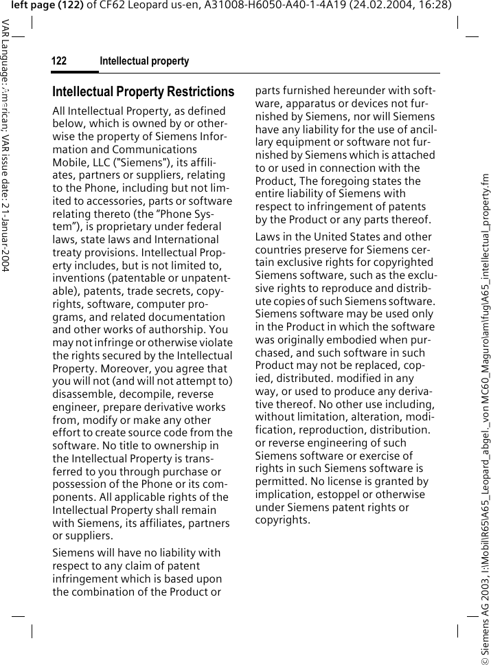 &copy; Siemens AG 2003, I:\Mobil\R65\A65_Leopard_abgel._von MC60_Maguro\am\fug\A65_intellectual_property.fmIntellectual property122VAR Language: American; VAR issue date: 21-Januar-2004left page (122) of CF62 Leopard us-en, A31008-H6050-A40-1-4A19 (24.02.2004, 16:28)Intellectual property Intellectual Property RestrictionsAll Intellectual Property, as defined below, which is owned by or other-wise the property of Siemens Infor-mation and Communications Mobile, LLC ("Siemens"), its affili-ates, partners or suppliers, relating to the Phone, including but not lim-ited to accessories, parts or software relating thereto (the &ldquo;Phone Sys-tem&rdquo;), is proprietary under federal laws, state laws and International treaty provisions. Intellectual Prop-erty includes, but is not limited to, inventions (patentable or unpatent-able), patents, trade secrets, copy-rights, software, computer pro-grams, and related documentation and other works of authorship. You may not infringe or otherwise violate the rights secured by the Intellectual Property. Moreover, you agree that you will not (and will not attempt to) disassemble, decompile, reverse engineer, prepare derivative works from, modify or make any other effort to create source code from the software. No title to ownership in the Intellectual Property is trans-ferred to you through purchase or possession of the Phone or its com-ponents. All applicable rights of the Intellectual Property shall remain with Siemens, its affiliates, partners or suppliers.Siemens will have no liability with respect to any claim of patent infringement which is based upon the combination of the Product or parts furnished hereunder with soft-ware, apparatus or devices not fur-nished by Siemens, nor will Siemens have any liability for the use of ancil-lary equipment or software not fur-nished by Siemens which is attached to or used in connection with the Product, The foregoing states the entire liability of Siemens with respect to infringement of patents by the Product or any parts thereof.Laws in the United States and other countries preserve for Siemens cer-tain exclusive rights for copyrighted Siemens software, such as the exclu-sive rights to reproduce and distrib-ute copies of such Siemens software. Siemens software may be used only in the Product in which the software was originally embodied when pur-chased, and such software in such Product may not be replaced, cop-ied, distributed. modified in any way, or used to produce any deriva-tive thereof. No other use including, without limitation, alteration, modi-fication, reproduction, distribution. or reverse engineering of such Siemens software or exercise of rights in such Siemens software is permitted. No license is granted by implication, estoppel or otherwise under Siemens patent rights or copyrights.