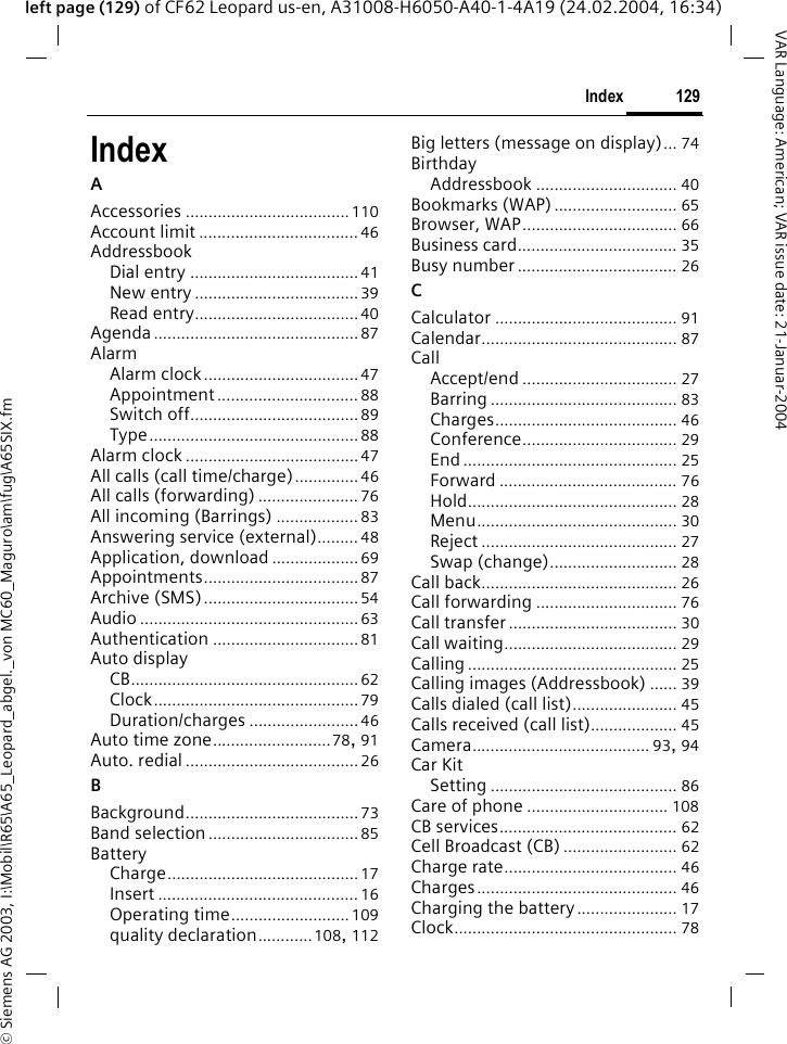 &copy; Siemens AG 2003, I:\Mobil\R65\A65_Leopard_abgel._von MC60_Maguro\am\fug\A65SIX.fm129IndexVAR Language: American; VAR issue date: 21-Januar-2004left page (129) of CF62 Leopard us-en, A31008-H6050-A40-1-4A19 (24.02.2004, 16:34)IndexAAccessories .................................... 110Account limit ................................... 46AddressbookDial entry .....................................41New entry ....................................39Read entry....................................40Agenda.............................................87AlarmAlarm clock..................................47Appointment ............................... 88Switch off..................................... 89Type..............................................88Alarm clock ......................................47All calls (call time/charge).............. 46All calls (forwarding) ...................... 76All incoming (Barrings) .................. 83Answering service (external)......... 48Application, download................... 69Appointments..................................87Archive (SMS)..................................54Audio ................................................63Authentication ................................ 81Auto displayCB..................................................62Clock.............................................79Duration/charges ........................ 46Auto time zone..........................78, 91Auto. redial ......................................26BBackground......................................73Band selection.................................85BatteryCharge..........................................17Insert ............................................ 16Operating time..........................109quality declaration............108, 112Big letters (message on display)... 74BirthdayAddressbook ............................... 40Bookmarks (WAP)........................... 65Browser, WAP.................................. 66Business card................................... 35Busy number................................... 26CCalculator ........................................ 91Calendar........................................... 87CallAccept/end .................................. 27Barring ......................................... 83Charges........................................ 46Conference.................................. 29End ............................................... 25Forward ....................................... 76Hold.............................................. 28Menu............................................ 30Reject ........................................... 27Swap (change)............................ 28Call back........................................... 26Call forwarding ............................... 76Call transfer..................................... 30Call waiting...................................... 29Calling .............................................. 25Calling images (Addressbook) ...... 39Calls dialed (call list)....................... 45Calls received (call list)................... 45Camera....................................... 93, 94Car KitSetting ......................................... 86Care of phone ............................... 108CB services....................................... 62Cell Broadcast (CB) ......................... 62Charge rate...................................... 46Charges............................................ 46Charging the battery...................... 17Clock................................................. 78