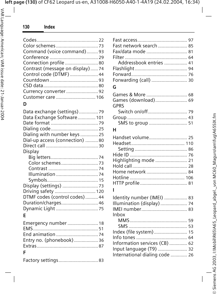 &copy; Siemens AG 2003, I:\Mobil\R65\A65_Leopard_abgel._von MC60_Maguro\am\fug\A65SIX.fmIndex130VAR Language: American; VAR issue date: 21-Januar-2004left page (130) of CF62 Leopard us-en, A31008-H6050-A40-1-4A19 (24.02.2004, 16:34)Codes................................................22Color schemes.................................73Command (voice command)......... 93Conference ......................................29Connection profile..........................80Contrast (message on display)...... 74Control code (DTMF) ...................... 44Countdown......................................93CSD data...........................................80Currency converter .........................92Customer care ...............................106DData exchange (settings)...............79Data Exchange Software..............101Date format .....................................79Dialing code.....................................25Dialing with number keys..............25Dial-up access (connection) ..........80Direct call .........................................30DisplayBig letters.....................................74Color schemes.............................73Contrast ....................................... 74Illumination .................................74Symbols........................................ 15Display (settings) ............................73Driving safety ................................120DTMF codes (control codes)..........44Duration/charges............................. 46Dynamic Light .................................75EEmergency number ........................ 18EMS................................................... 51End animation.................................74Entry no. (phonebook)...................36Extras................................................87FFactory settings............................... 83Fast access....................................... 97Fast network search ....................... 85Fax/data mode ................................ 81Filter ................................................. 64Addressbook entries .................. 41Flashlight......................................... 94Forward............................................ 76Forwarding (call) ............................ 30GGames &amp; More ................................ 68Games (download)......................... 69GPRSSwitch on/off............................... 79Group ............................................... 43SMS to group .............................. 51HHandset volume.............................. 25Headset.......................................... 110Setting ......................................... 86Hide ID ............................................. 76Highlighting mode ......................... 21Hold call........................................... 28Home network................................ 84Hotline ........................................... 106HTTP profile..................................... 81IIdentity number (IMEI) .................. 83Illumination (display) ..................... 74IMEI number.................................... 83InboxMMS............................................. 59SMS .............................................. 53Index (file system).......................... 15Info tones ........................................ 64Information services (CB) .............. 62Input language (T9) ....................... 32International dialing code ............. 26