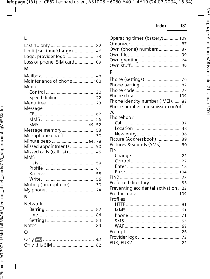 &copy; Siemens AG 2003, I:\Mobil\R65\A65_Leopard_abgel._von MC60_Maguro\am\fug\A65SIX.fm131IndexVAR Language: American; VAR issue date: 21-Januar-2004left page (131) of CF62 Leopard us-en, A31008-H6050-A40-1-4A19 (24.02.2004, 16:34)LLast 10 only ..................................... 82Limit (call time/charge) .................. 46Logo, provider logo ........................73Loss of phone, SIM card............... 109MMailbox.............................................48Maintenance of phone................. 108MenuControl .........................................20Speed dialing............................... 22Menu tree ...................................... 123MessageCB..................................................62MMS ............................................. 56SMS.........................................49,  52Message memory............................53Microphone on/off.......................... 30Minute beep ..............................64, 78Missed appointments .....................90Missed calls (call list)...................... 45MMSLists...............................................59Profile...........................................61Receive.........................................58Write.............................................56Muting (microphone).....................30My phone.........................................24NNetworkBarring..........................................82Line...............................................84Settings........................................ 84Notes ................................................ 89OOnly &sbquo;..................................... 82Only this SIM ................................... 82Operating times (battery)............ 109Organizer......................................... 87Own (phone) numbers .................. 37Own files.......................................... 99Own greeting.................................. 74Own stuff......................................... 99PPhone (settings) ............................. 76Phone barring ................................. 82Phone code...................................... 22Phone data .................................... 109Phone identity number (IMEI)....... 83Phone number transmission on/off..76PhonebookCall ............................................... 37Location....................................... 38New entry.................................... 36Picture (Addressbook).................... 39Pictures &amp; sounds (SMS)................ 50PINChange ........................................ 22Control......................................... 22Enter ............................................ 18Error ........................................... 104PIN2.................................................. 22Preferred directory ......................... 35Preventing accidental activation .. 23Product data.................................. 109ProfilesHTTP............................................. 81MMS............................................. 61Phone........................................... 71SMS .............................................. 55WAP.............................................. 68Prompt ............................................. 26Provider logo................................... 73PUK, PUK2........................................ 22